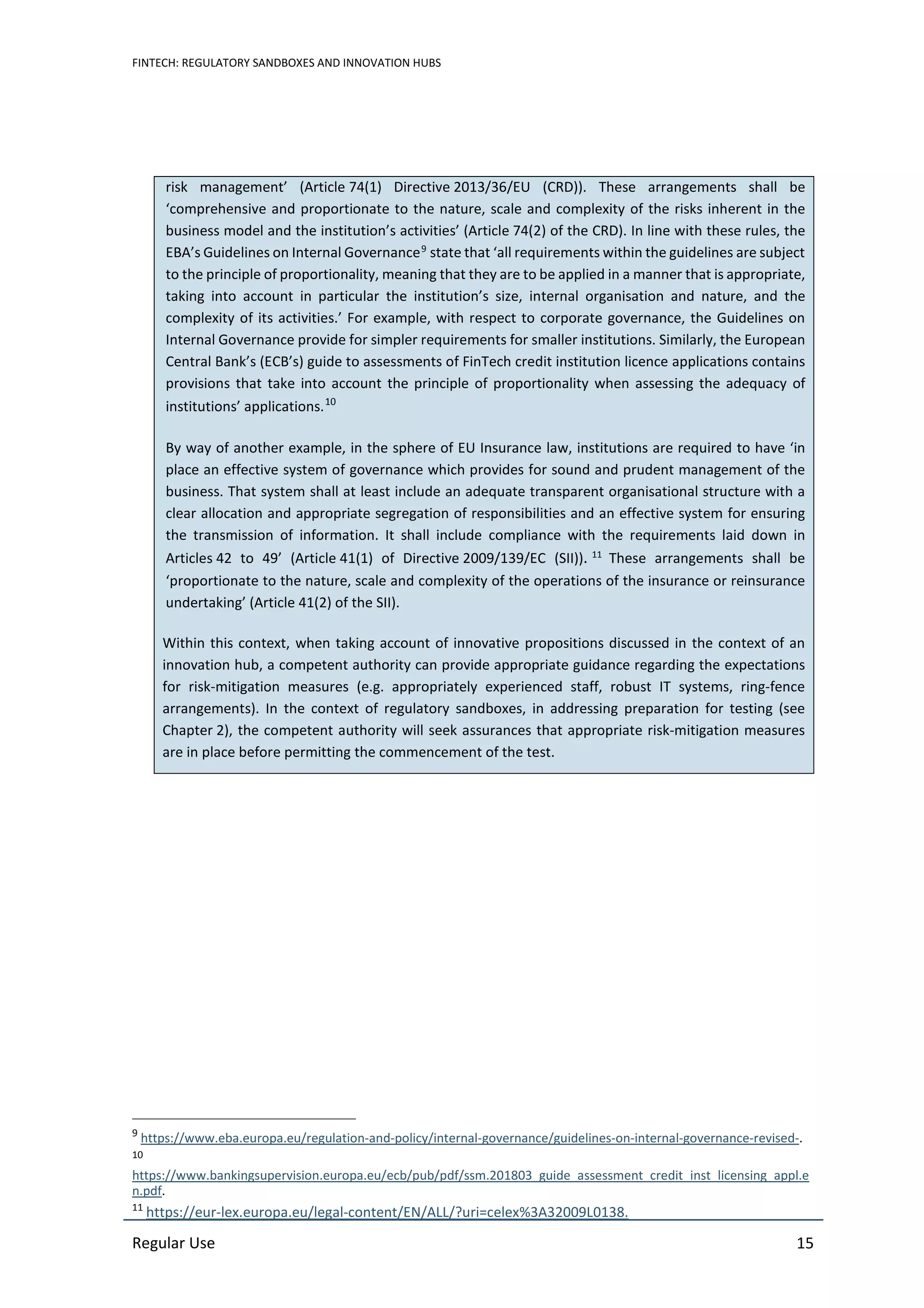 FINTECH: REGULATORY SANDBOXES AND INNOVATION HUBS
Regular Use 15
risk management’ (Article 74(1) Directive 2013/36/EU (CRD)). These arrangements shall be
‘comprehensive and proportionate to the nature, scale and complexity of the risks inherent in the
business model and the institution’s activities’ (Article 74(2) of the CRD). In line with these rules, the
EBA’s Guidelines on Internal Governance9
state that ‘all requirements within the guidelines are subject
to the principle of proportionality, meaning that they are to be applied in a manner that is appropriate,
taking into account in particular the institution’s size, internal organisation and nature, and the
complexity of its activities.’ For example, with respect to corporate governance, the Guidelines on
Internal Governance provide for simpler requirements for smaller institutions. Similarly, the European
Central Bank’s (ECB’s) guide to assessments of FinTech credit institution licence applications contains
provisions that take into account the principle of proportionality when assessing the adequacy of
institutions’ applications.10
By way of another example, in the sphere of EU Insurance law, institutions are required to have ‘in
place an effective system of governance which provides for sound and prudent management of the
business. That system shall at least include an adequate transparent organisational structure with a
clear allocation and appropriate segregation of responsibilities and an effective system for ensuring
the transmission of information. It shall include compliance with the requirements laid down in
Articles 42 to 49’ (Article 41(1) of Directive 2009/139/EC (SII)). 11
These arrangements shall be
‘proportionate to the nature, scale and complexity of the operations of the insurance or reinsurance
undertaking’ (Article 41(2) of the SII).
Within this context, when taking account of innovative propositions discussed in the context of an
innovation hub, a competent authority can provide appropriate guidance regarding the expectations
for risk-mitigation measures (e.g. appropriately experienced staff, robust IT systems, ring-fence
arrangements). In the context of regulatory sandboxes, in addressing preparation for testing (see
Chapter 2), the competent authority will seek assurances that appropriate risk-mitigation measures
are in place before permitting the commencement of the test.
9
https://www.eba.europa.eu/regulation-and-policy/internal-governance/guidelines-on-internal-governance-revised-.
10
https://www.bankingsupervision.europa.eu/ecb/pub/pdf/ssm.201803_guide_assessment_credit_inst_licensing_appl.e
n.pdf.
11
https://eur-lex.europa.eu/legal-content/EN/ALL/?uri=celex%3A32009L0138.
 