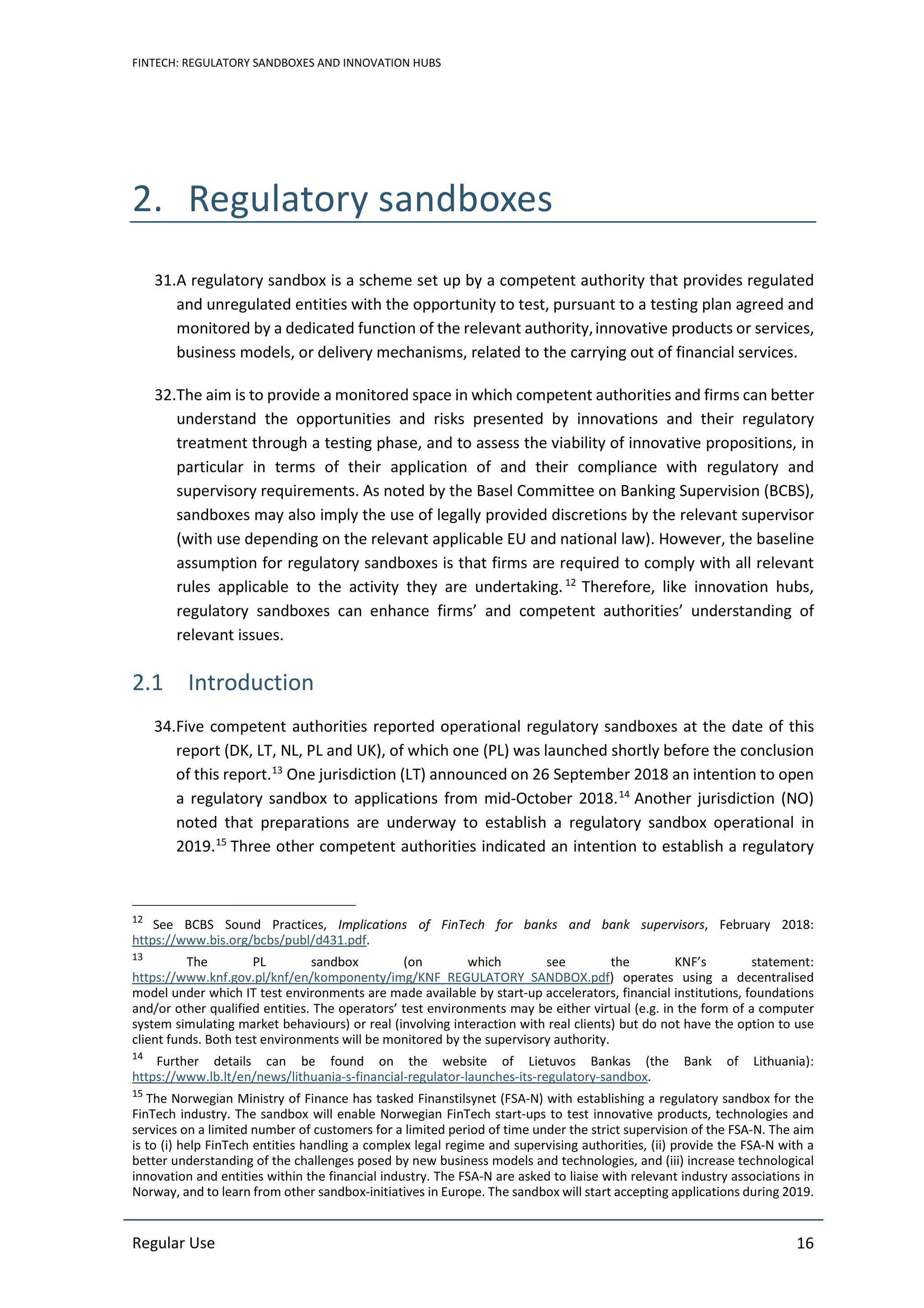 FINTECH: REGULATORY SANDBOXES AND INNOVATION HUBS
Regular Use 16
2. Regulatory sandboxes
31.A regulatory sandbox is a scheme set up by a competent authority that provides regulated
and unregulated entities with the opportunity to test, pursuant to a testing plan agreed and
monitored by a dedicated function of the relevant authority,innovative products or services,
business models, or delivery mechanisms, related to the carrying out of financial services.
32.The aim is to provide a monitored space in which competent authorities and firms can better
understand the opportunities and risks presented by innovations and their regulatory
treatment through a testing phase, and to assess the viability of innovative propositions, in
particular in terms of their application of and their compliance with regulatory and
supervisory requirements. As noted by the Basel Committee on Banking Supervision (BCBS),
sandboxes may also imply the use of legally provided discretions by the relevant supervisor
(with use depending on the relevant applicable EU and national law). However, the baseline
assumption for regulatory sandboxes is that firms are required to comply with all relevant
rules applicable to the activity they are undertaking.12
Therefore, like innovation hubs,
regulatory sandboxes can enhance firms’ and competent authorities’ understanding of
relevant issues.
2.1 Introduction
34.Five competent authorities reported operational regulatory sandboxes at the date of this
report (DK, LT, NL, PL and UK), of which one (PL) was launched shortly before the conclusion
of this report.13
One jurisdiction (LT) announced on 26 September 2018 an intention to open
a regulatory sandbox to applications from mid-October 2018.14
Another jurisdiction (NO)
noted that preparations are underway to establish a regulatory sandbox operational in
2019.15
Three other competent authorities indicated an intention to establish a regulatory
12
See BCBS Sound Practices, Implications of FinTech for banks and bank supervisors, February 2018:
https://www.bis.org/bcbs/publ/d431.pdf.
13
The PL sandbox (on which see the KNF’s statement:
https://www.knf.gov.pl/knf/en/komponenty/img/KNF_REGULATORY_SANDBOX.pdf) operates using a decentralised
model under which IT test environments are made available by start-up accelerators, financial institutions, foundations
and/or other qualified entities. The operators’ test environments may be either virtual (e.g. in the form of a computer
system simulating market behaviours) or real (involving interaction with real clients) but do not have the option to use
client funds. Both test environments will be monitored by the supervisory authority.
14
Further details can be found on the website of Lietuvos Bankas (the Bank of Lithuania):
https://www.lb.lt/en/news/lithuania-s-financial-regulator-launches-its-regulatory-sandbox.
15
The Norwegian Ministry of Finance has tasked Finanstilsynet (FSA-N) with establishing a regulatory sandbox for the
FinTech industry. The sandbox will enable Norwegian FinTech start-ups to test innovative products, technologies and
services on a limited number of customers for a limited period of time under the strict supervision of the FSA-N. The aim
is to (i) help FinTech entities handling a complex legal regime and supervising authorities, (ii) provide the FSA-N with a
better understanding of the challenges posed by new business models and technologies, and (iii) increase technological
innovation and entities within the financial industry. The FSA-N are asked to liaise with relevant industry associations in
Norway, and to learn from other sandbox-initiatives in Europe. The sandbox will start accepting applications during 2019.
 