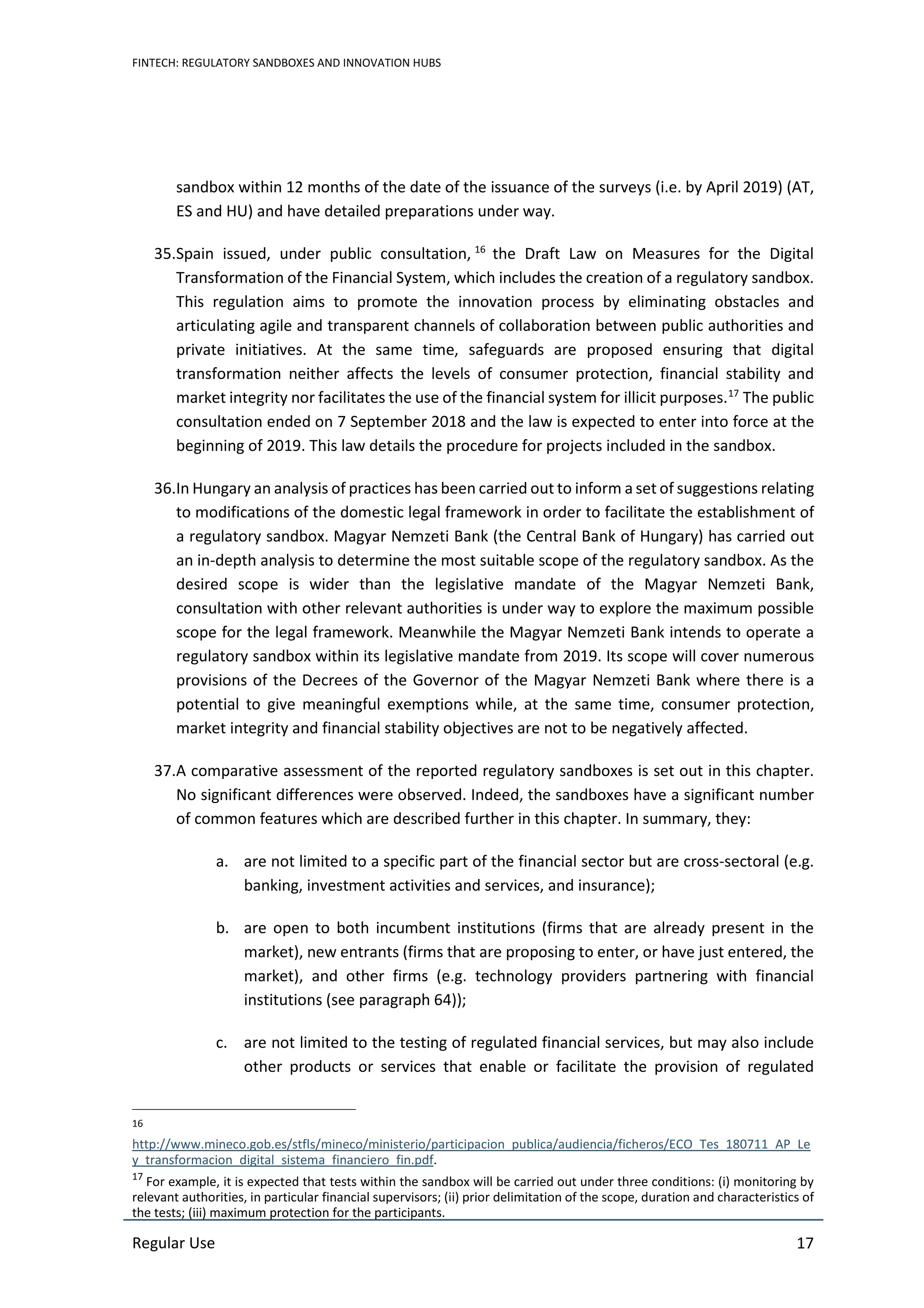 FINTECH: REGULATORY SANDBOXES AND INNOVATION HUBS
Regular Use 17
sandbox within 12 months of the date of the issuance of the surveys (i.e. by April 2019) (AT,
ES and HU) and have detailed preparations under way.
35.Spain issued, under public consultation, 16
the Draft Law on Measures for the Digital
Transformation of the Financial System, which includes the creation of a regulatory sandbox.
This regulation aims to promote the innovation process by eliminating obstacles and
articulating agile and transparent channels of collaboration between public authorities and
private initiatives. At the same time, safeguards are proposed ensuring that digital
transformation neither affects the levels of consumer protection, financial stability and
market integrity nor facilitates the use of the financial system for illicit purposes.17
The public
consultation ended on 7 September 2018 and the law is expected to enter into force at the
beginning of 2019. This law details the procedure for projects included in the sandbox.
36.In Hungary an analysis of practices has been carried out to inform a set of suggestions relating
to modifications of the domestic legal framework in order to facilitate the establishment of
a regulatory sandbox. Magyar Nemzeti Bank (the Central Bank of Hungary) has carried out
an in-depth analysis to determine the most suitable scope of the regulatory sandbox. As the
desired scope is wider than the legislative mandate of the Magyar Nemzeti Bank,
consultation with other relevant authorities is under way to explore the maximum possible
scope for the legal framework. Meanwhile the Magyar Nemzeti Bank intends to operate a
regulatory sandbox within its legislative mandate from 2019. Its scope will cover numerous
provisions of the Decrees of the Governor of the Magyar Nemzeti Bank where there is a
potential to give meaningful exemptions while, at the same time, consumer protection,
market integrity and financial stability objectives are not to be negatively affected.
37.A comparative assessment of the reported regulatory sandboxes is set out in this chapter.
No significant differences were observed. Indeed, the sandboxes have a significant number
of common features which are described further in this chapter. In summary, they:
a. are not limited to a specific part of the financial sector but are cross-sectoral (e.g.
banking, investment activities and services, and insurance);
b. are open to both incumbent institutions (firms that are already present in the
market), new entrants (firms that are proposing to enter, or have just entered, the
market), and other firms (e.g. technology providers partnering with financial
institutions (see paragraph 64));
c. are not limited to the testing of regulated financial services, but may also include
other products or services that enable or facilitate the provision of regulated
16
http://www.mineco.gob.es/stfls/mineco/ministerio/participacion_publica/audiencia/ficheros/ECO_Tes_180711_AP_Le
y_transformacion_digital_sistema_financiero_fin.pdf.
17
For example, it is expected that tests within the sandbox will be carried out under three conditions: (i) monitoring by
relevant authorities, in particular financial supervisors; (ii) prior delimitation of the scope, duration and characteristics of
the tests; (iii) maximum protection for the participants.
 