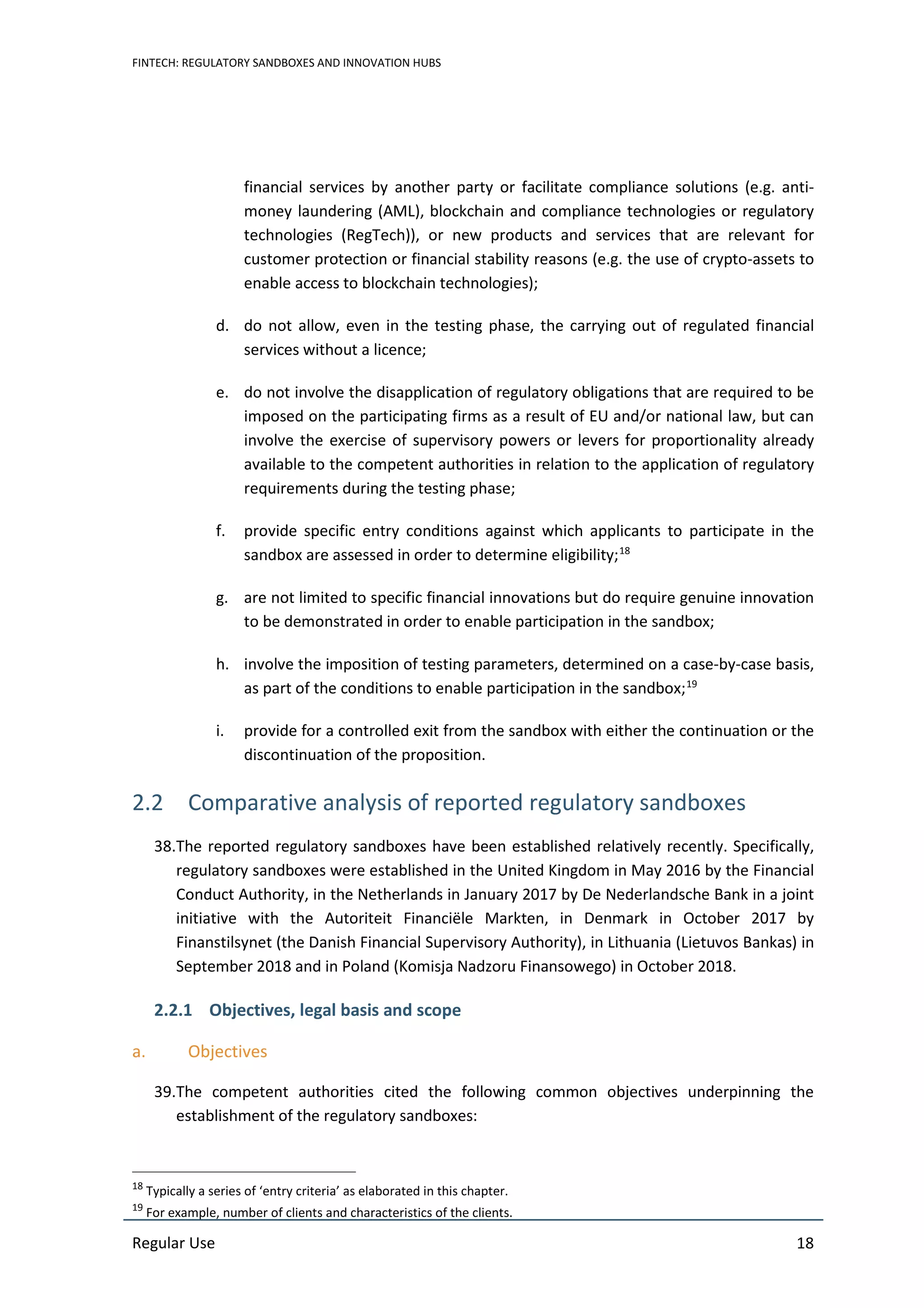 FINTECH: REGULATORY SANDBOXES AND INNOVATION HUBS
Regular Use 18
financial services by another party or facilitate compliance solutions (e.g. anti-
money laundering (AML), blockchain and compliance technologies or regulatory
technologies (RegTech)), or new products and services that are relevant for
customer protection or financial stability reasons (e.g. the use of crypto-assets to
enable access to blockchain technologies);
d. do not allow, even in the testing phase, the carrying out of regulated financial
services without a licence;
e. do not involve the disapplication of regulatory obligations that are required to be
imposed on the participating firms as a result of EU and/or national law, but can
involve the exercise of supervisory powers or levers for proportionality already
available to the competent authorities in relation to the application of regulatory
requirements during the testing phase;
f. provide specific entry conditions against which applicants to participate in the
sandbox are assessed in order to determine eligibility;18
g. are not limited to specific financial innovations but do require genuine innovation
to be demonstrated in order to enable participation in the sandbox;
h. involve the imposition of testing parameters, determined on a case-by-case basis,
as part of the conditions to enable participation in the sandbox;19
i. provide for a controlled exit from the sandbox with either the continuation or the
discontinuation of the proposition.
2.2 Comparative analysis of reported regulatory sandboxes
38.The reported regulatory sandboxes have been established relatively recently. Specifically,
regulatory sandboxes were established in the United Kingdom in May 2016 by the Financial
Conduct Authority, in the Netherlands in January 2017 by De Nederlandsche Bank in a joint
initiative with the Autoriteit Financiële Markten, in Denmark in October 2017 by
Finanstilsynet (the Danish Financial Supervisory Authority), in Lithuania (Lietuvos Bankas) in
September 2018 and in Poland (Komisja Nadzoru Finansowego) in October 2018.
2.2.1 Objectives, legal basis and scope
a. Objectives
39.The competent authorities cited the following common objectives underpinning the
establishment of the regulatory sandboxes:
18
Typically a series of ‘entry criteria’ as elaborated in this chapter.
19
For example, number of clients and characteristics of the clients.
 