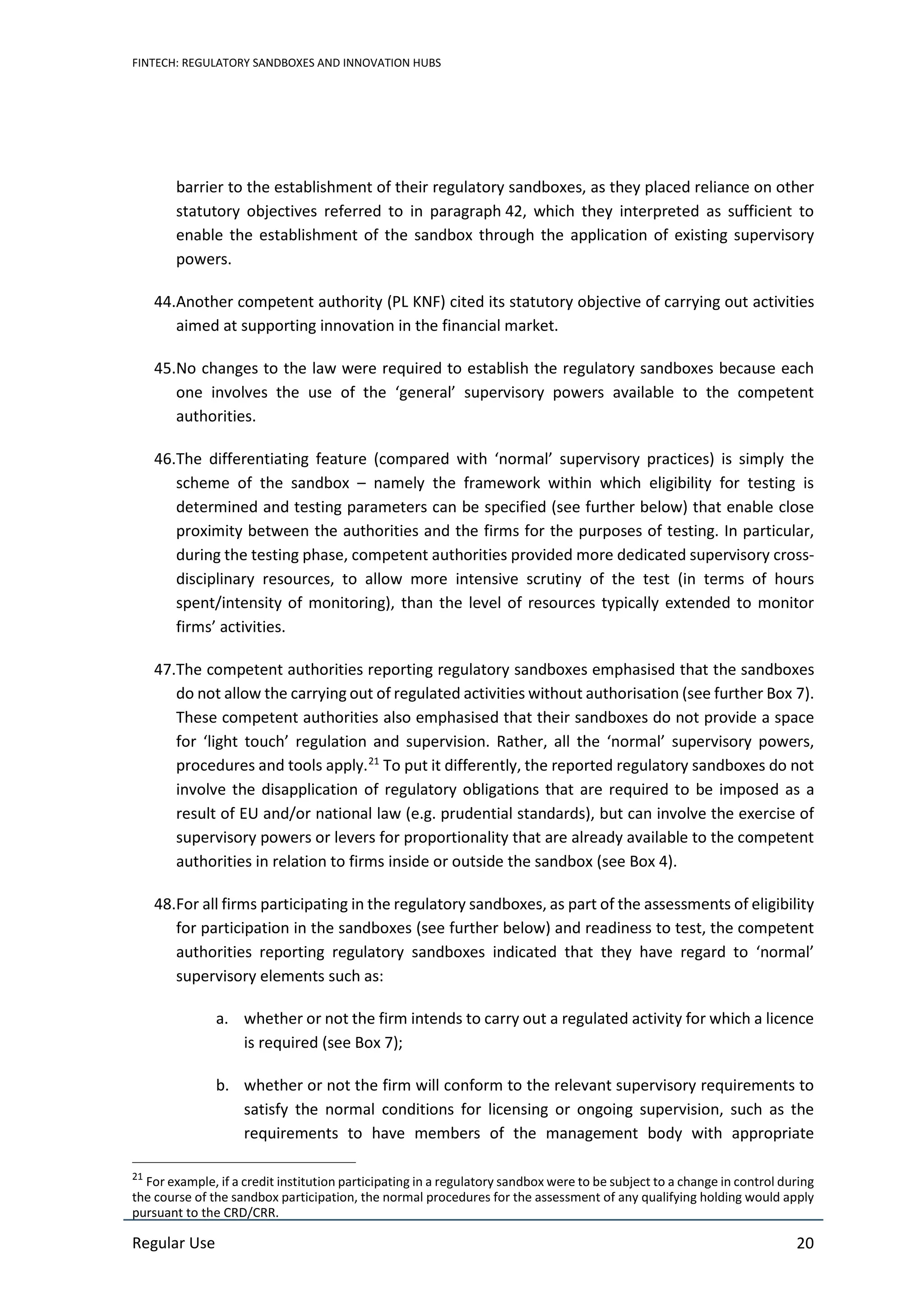 FINTECH: REGULATORY SANDBOXES AND INNOVATION HUBS
Regular Use 20
barrier to the establishment of their regulatory sandboxes, as they placed reliance on other
statutory objectives referred to in paragraph 42, which they interpreted as sufficient to
enable the establishment of the sandbox through the application of existing supervisory
powers.
44.Another competent authority (PL KNF) cited its statutory objective of carrying out activities
aimed at supporting innovation in the financial market.
45.No changes to the law were required to establish the regulatory sandboxes because each
one involves the use of the ‘general’ supervisory powers available to the competent
authorities.
46.The differentiating feature (compared with ‘normal’ supervisory practices) is simply the
scheme of the sandbox – namely the framework within which eligibility for testing is
determined and testing parameters can be specified (see further below) that enable close
proximity between the authorities and the firms for the purposes of testing. In particular,
during the testing phase, competent authorities provided more dedicated supervisory cross-
disciplinary resources, to allow more intensive scrutiny of the test (in terms of hours
spent/intensity of monitoring), than the level of resources typically extended to monitor
firms’ activities.
47.The competent authorities reporting regulatory sandboxes emphasised that the sandboxes
do not allow the carrying out of regulated activities without authorisation (see further Box 7).
These competent authorities also emphasised that their sandboxes do not provide a space
for ‘light touch’ regulation and supervision. Rather, all the ‘normal’ supervisory powers,
procedures and tools apply.21
To put it differently, the reported regulatory sandboxes do not
involve the disapplication of regulatory obligations that are required to be imposed as a
result of EU and/or national law (e.g. prudential standards), but can involve the exercise of
supervisory powers or levers for proportionality that are already available to the competent
authorities in relation to firms inside or outside the sandbox (see Box 4).
48.For all firms participating in the regulatory sandboxes, as part of the assessments of eligibility
for participation in the sandboxes (see further below) and readiness to test, the competent
authorities reporting regulatory sandboxes indicated that they have regard to ‘normal’
supervisory elements such as:
a. whether or not the firm intends to carry out a regulated activity for which a licence
is required (see Box 7);
b. whether or not the firm will conform to the relevant supervisory requirements to
satisfy the normal conditions for licensing or ongoing supervision, such as the
requirements to have members of the management body with appropriate
21
For example, if a credit institution participating in a regulatory sandbox were to be subject to a change in control during
the course of the sandbox participation, the normal procedures for the assessment of any qualifying holding would apply
pursuant to the CRD/CRR.
 