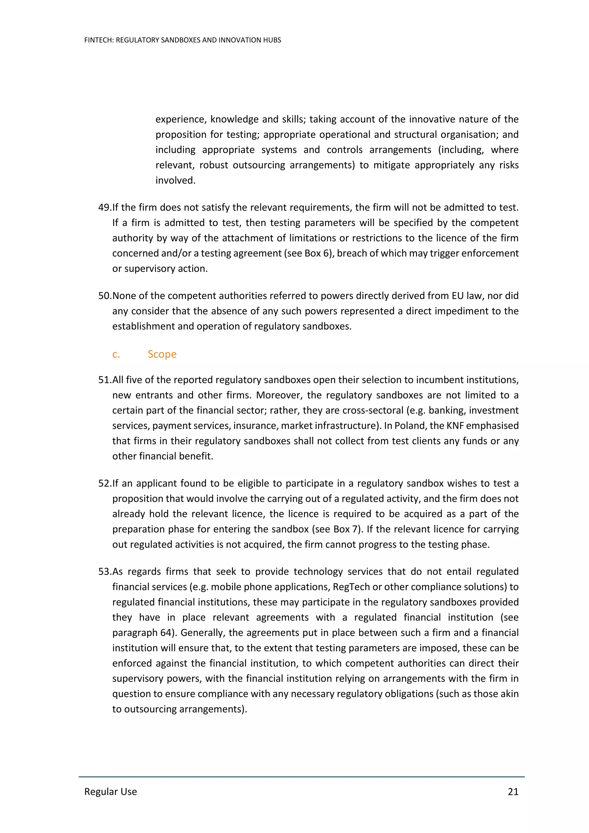 FINTECH: REGULATORY SANDBOXES AND INNOVATION HUBS
Regular Use 21
experience, knowledge and skills; taking account of the innovative nature of the
proposition for testing; appropriate operational and structural organisation; and
including appropriate systems and controls arrangements (including, where
relevant, robust outsourcing arrangements) to mitigate appropriately any risks
involved.
49.If the firm does not satisfy the relevant requirements, the firm will not be admitted to test.
If a firm is admitted to test, then testing parameters will be specified by the competent
authority by way of the attachment of limitations or restrictions to the licence of the firm
concerned and/or a testing agreement (see Box 6), breach of which may trigger enforcement
or supervisory action.
50.None of the competent authorities referred to powers directly derived from EU law, nor did
any consider that the absence of any such powers represented a direct impediment to the
establishment and operation of regulatory sandboxes.
c. Scope
51.All five of the reported regulatory sandboxes open their selection to incumbent institutions,
new entrants and other firms. Moreover, the regulatory sandboxes are not limited to a
certain part of the financial sector; rather, they are cross-sectoral (e.g. banking, investment
services, payment services, insurance, market infrastructure). In Poland, the KNF emphasised
that firms in their regulatory sandboxes shall not collect from test clients any funds or any
other financial benefit.
52.If an applicant found to be eligible to participate in a regulatory sandbox wishes to test a
proposition that would involve the carrying out of a regulated activity, and the firm does not
already hold the relevant licence, the licence is required to be acquired as a part of the
preparation phase for entering the sandbox (see Box 7). If the relevant licence for carrying
out regulated activities is not acquired, the firm cannot progress to the testing phase.
53.As regards firms that seek to provide technology services that do not entail regulated
financial services (e.g. mobile phone applications, RegTech or other compliance solutions) to
regulated financial institutions, these may participate in the regulatory sandboxes provided
they have in place relevant agreements with a regulated financial institution (see
paragraph 64). Generally, the agreements put in place between such a firm and a financial
institution will ensure that, to the extent that testing parameters are imposed, these can be
enforced against the financial institution, to which competent authorities can direct their
supervisory powers, with the financial institution relying on arrangements with the firm in
question to ensure compliance with any necessary regulatory obligations (such as those akin
to outsourcing arrangements).
 