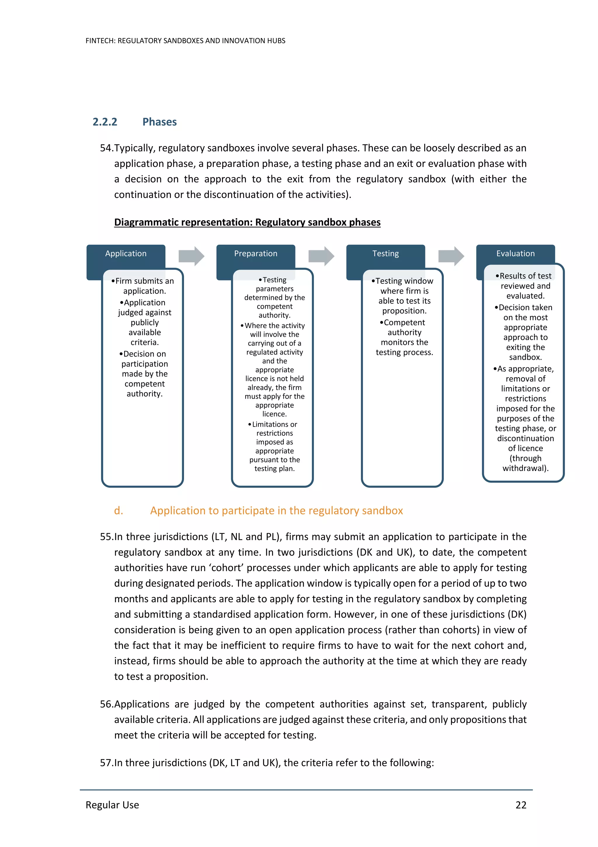 FINTECH: REGULATORY SANDBOXES AND INNOVATION HUBS
Regular Use 22
2.2.2 Phases
54.Typically, regulatory sandboxes involve several phases. These can be loosely described as an
application phase, a preparation phase, a testing phase and an exit or evaluation phase with
a decision on the approach to the exit from the regulatory sandbox (with either the
continuation or the discontinuation of the activities).
Diagrammatic representation: Regulatory sandbox phases
d. Application to participate in the regulatory sandbox
55.In three jurisdictions (LT, NL and PL), firms may submit an application to participate in the
regulatory sandbox at any time. In two jurisdictions (DK and UK), to date, the competent
authorities have run ‘cohort’ processes under which applicants are able to apply for testing
during designated periods. The application window is typically open for a period of up to two
months and applicants are able to apply for testing in the regulatory sandbox by completing
and submitting a standardised application form. However, in one of these jurisdictions (DK)
consideration is being given to an open application process (rather than cohorts) in view of
the fact that it may be inefficient to require firms to have to wait for the next cohort and,
instead, firms should be able to approach the authority at the time at which they are ready
to test a proposition.
56.Applications are judged by the competent authorities against set, transparent, publicly
available criteria. All applications are judged against these criteria, and only propositions that
meet the criteria will be accepted for testing.
57.In three jurisdictions (DK, LT and UK), the criteria refer to the following:
Application
•Firm submits an
application.
•Application
judged against
publicly
available
criteria.
•Decision on
participation
made by the
competent
authority.
Preparation
•Testing
parameters
determined by the
competent
authority.
•Where the activity
will involve the
carrying out of a
regulated activity
and the
appropriate
licence is not held
already, the firm
must apply for the
appropriate
licence.
•Limitations or
restrictions
imposed as
appropriate
pursuant to the
testing plan.
Testing
•Testing window
where firm is
able to test its
proposition.
•Competent
authority
monitors the
testing process.
Evaluation
•Results of test
reviewed and
evaluated.
•Decision taken
on the most
appropriate
approach to
exiting the
sandbox.
•As appropriate,
removal of
limitations or
restrictions
imposed for the
purposes of the
testing phase, or
discontinuation
of licence
(through
withdrawal).
 