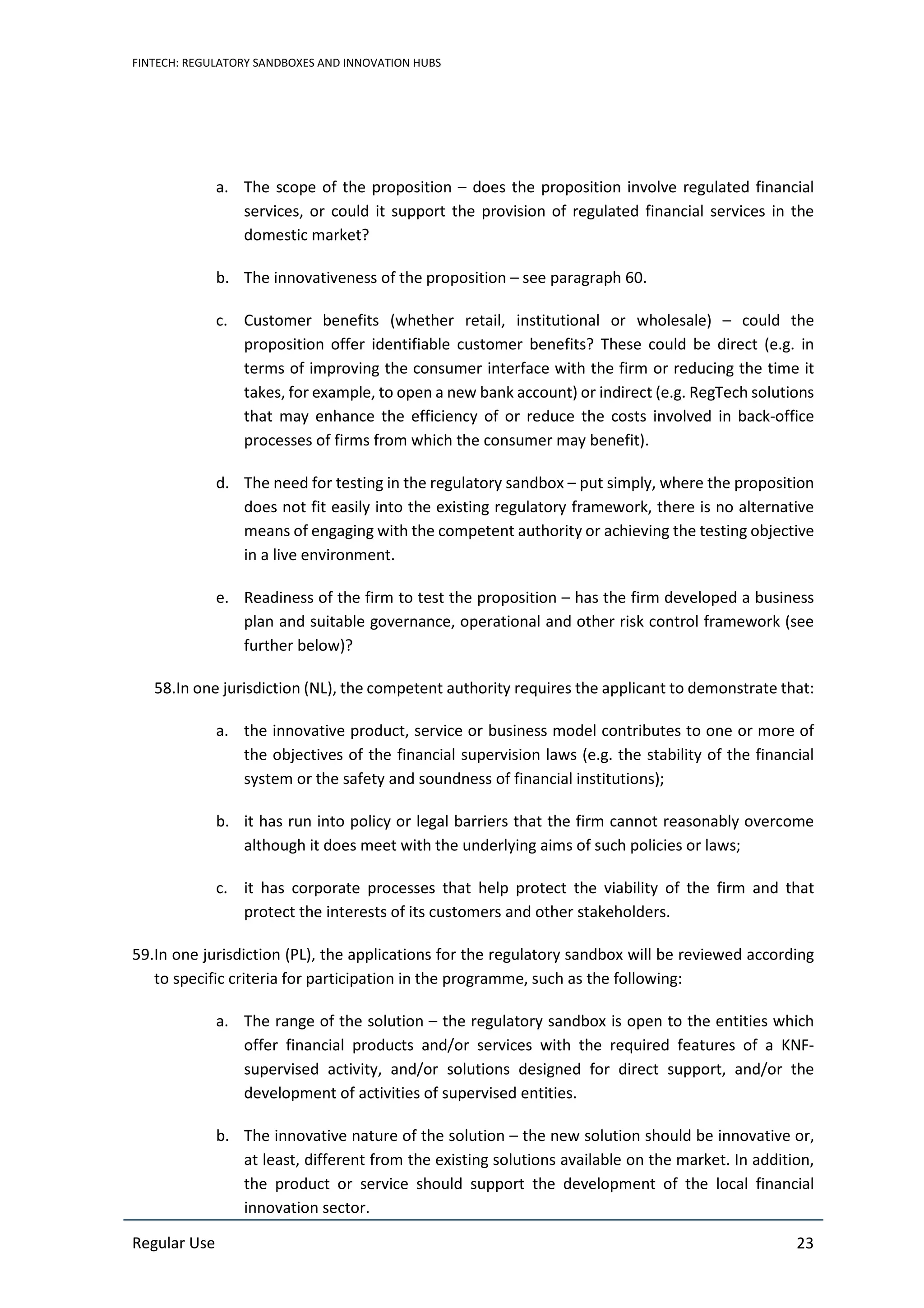 FINTECH: REGULATORY SANDBOXES AND INNOVATION HUBS
Regular Use 23
a. The scope of the proposition – does the proposition involve regulated financial
services, or could it support the provision of regulated financial services in the
domestic market?
b. The innovativeness of the proposition – see paragraph 60.
c. Customer benefits (whether retail, institutional or wholesale) – could the
proposition offer identifiable customer benefits? These could be direct (e.g. in
terms of improving the consumer interface with the firm or reducing the time it
takes, for example, to open a new bank account) or indirect (e.g. RegTech solutions
that may enhance the efficiency of or reduce the costs involved in back-office
processes of firms from which the consumer may benefit).
d. The need for testing in the regulatory sandbox – put simply, where the proposition
does not fit easily into the existing regulatory framework, there is no alternative
means of engaging with the competent authority or achieving the testing objective
in a live environment.
e. Readiness of the firm to test the proposition – has the firm developed a business
plan and suitable governance, operational and other risk control framework (see
further below)?
58.In one jurisdiction (NL), the competent authority requires the applicant to demonstrate that:
a. the innovative product, service or business model contributes to one or more of
the objectives of the financial supervision laws (e.g. the stability of the financial
system or the safety and soundness of financial institutions);
b. it has run into policy or legal barriers that the firm cannot reasonably overcome
although it does meet with the underlying aims of such policies or laws;
c. it has corporate processes that help protect the viability of the firm and that
protect the interests of its customers and other stakeholders.
59.In one jurisdiction (PL), the applications for the regulatory sandbox will be reviewed according
to specific criteria for participation in the programme, such as the following:
a. The range of the solution – the regulatory sandbox is open to the entities which
offer financial products and/or services with the required features of a KNF-
supervised activity, and/or solutions designed for direct support, and/or the
development of activities of supervised entities.
b. The innovative nature of the solution – the new solution should be innovative or,
at least, different from the existing solutions available on the market. In addition,
the product or service should support the development of the local financial
innovation sector.
 