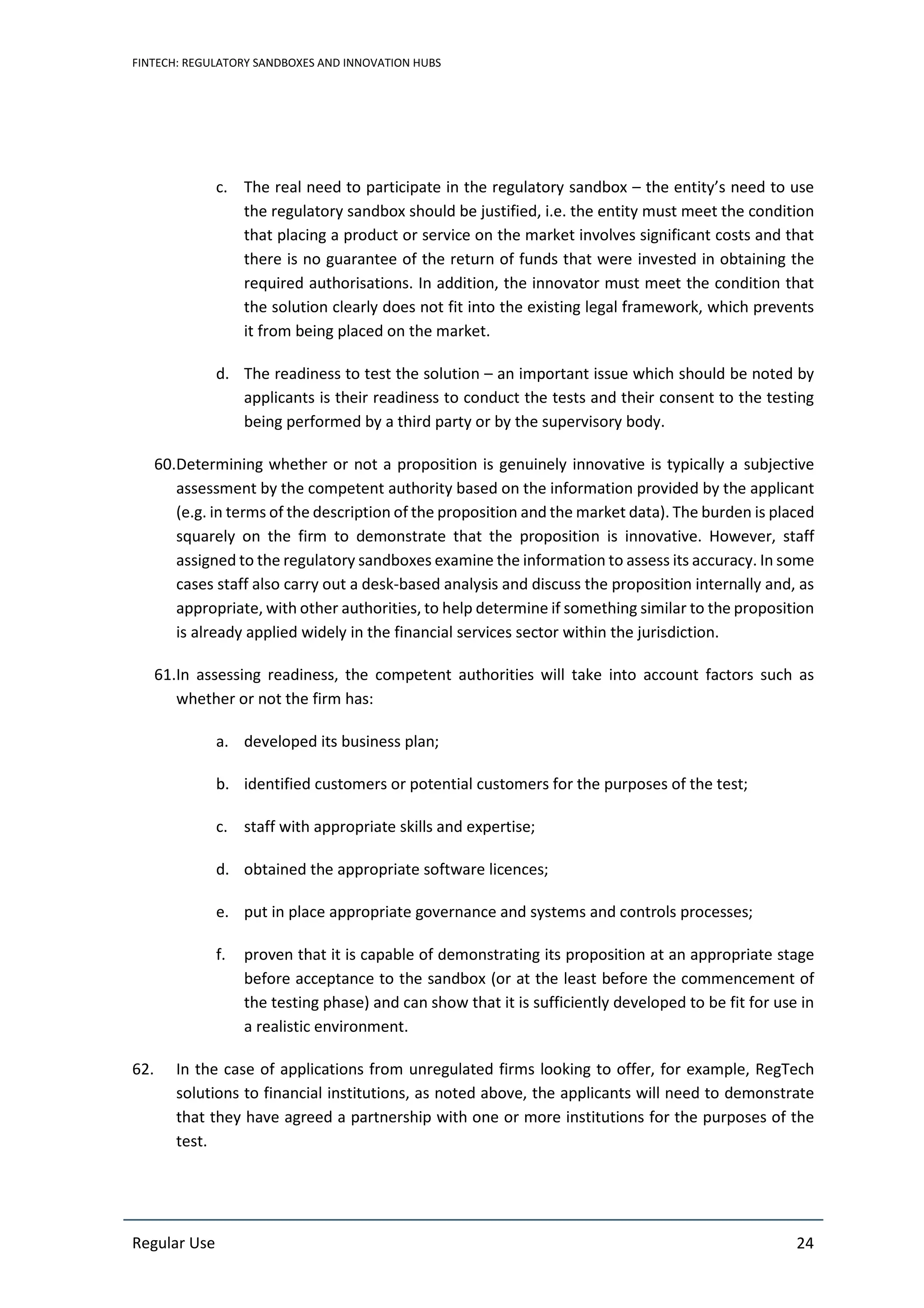 FINTECH: REGULATORY SANDBOXES AND INNOVATION HUBS
Regular Use 24
c. The real need to participate in the regulatory sandbox – the entity’s need to use
the regulatory sandbox should be justified, i.e. the entity must meet the condition
that placing a product or service on the market involves significant costs and that
there is no guarantee of the return of funds that were invested in obtaining the
required authorisations. In addition, the innovator must meet the condition that
the solution clearly does not fit into the existing legal framework, which prevents
it from being placed on the market.
d. The readiness to test the solution – an important issue which should be noted by
applicants is their readiness to conduct the tests and their consent to the testing
being performed by a third party or by the supervisory body.
60.Determining whether or not a proposition is genuinely innovative is typically a subjective
assessment by the competent authority based on the information provided by the applicant
(e.g. in terms of the description of the proposition and the market data). The burden is placed
squarely on the firm to demonstrate that the proposition is innovative. However, staff
assigned to the regulatory sandboxes examine the information to assess its accuracy. In some
cases staff also carry out a desk-based analysis and discuss the proposition internally and, as
appropriate, with other authorities, to help determine if something similar to the proposition
is already applied widely in the financial services sector within the jurisdiction.
61.In assessing readiness, the competent authorities will take into account factors such as
whether or not the firm has:
a. developed its business plan;
b. identified customers or potential customers for the purposes of the test;
c. staff with appropriate skills and expertise;
d. obtained the appropriate software licences;
e. put in place appropriate governance and systems and controls processes;
f. proven that it is capable of demonstrating its proposition at an appropriate stage
before acceptance to the sandbox (or at the least before the commencement of
the testing phase) and can show that it is sufficiently developed to be fit for use in
a realistic environment.
62. In the case of applications from unregulated firms looking to offer, for example, RegTech
solutions to financial institutions, as noted above, the applicants will need to demonstrate
that they have agreed a partnership with one or more institutions for the purposes of the
test.
 