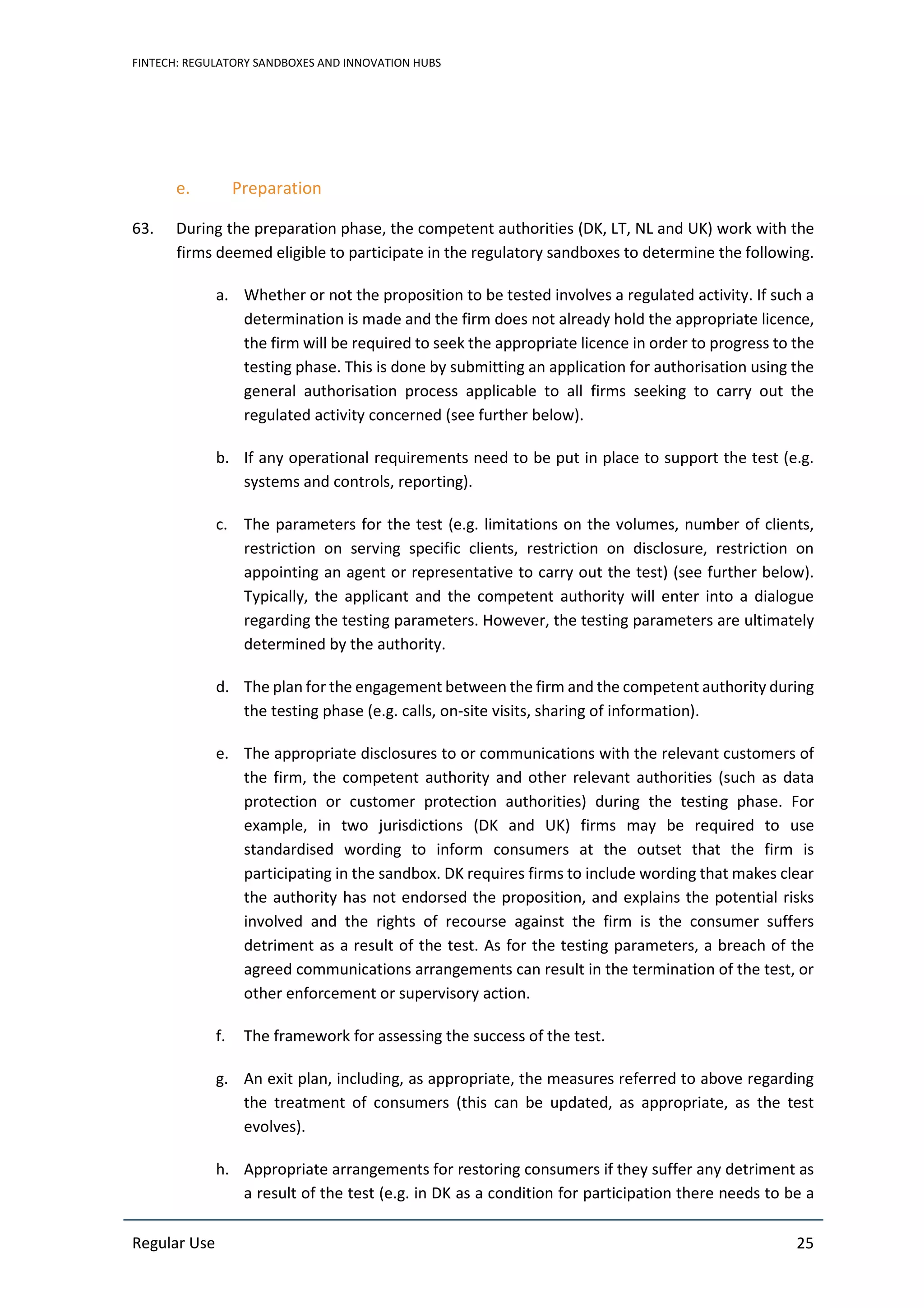 FINTECH: REGULATORY SANDBOXES AND INNOVATION HUBS
Regular Use 25
e. Preparation
63. During the preparation phase, the competent authorities (DK, LT, NL and UK) work with the
firms deemed eligible to participate in the regulatory sandboxes to determine the following.
a. Whether or not the proposition to be tested involves a regulated activity. If such a
determination is made and the firm does not already hold the appropriate licence,
the firm will be required to seek the appropriate licence in order to progress to the
testing phase. This is done by submitting an application for authorisation using the
general authorisation process applicable to all firms seeking to carry out the
regulated activity concerned (see further below).
b. If any operational requirements need to be put in place to support the test (e.g.
systems and controls, reporting).
c. The parameters for the test (e.g. limitations on the volumes, number of clients,
restriction on serving specific clients, restriction on disclosure, restriction on
appointing an agent or representative to carry out the test) (see further below).
Typically, the applicant and the competent authority will enter into a dialogue
regarding the testing parameters. However, the testing parameters are ultimately
determined by the authority.
d. The plan for the engagement between the firm and the competent authority during
the testing phase (e.g. calls, on-site visits, sharing of information).
e. The appropriate disclosures to or communications with the relevant customers of
the firm, the competent authority and other relevant authorities (such as data
protection or customer protection authorities) during the testing phase. For
example, in two jurisdictions (DK and UK) firms may be required to use
standardised wording to inform consumers at the outset that the firm is
participating in the sandbox. DK requires firms to include wording that makes clear
the authority has not endorsed the proposition, and explains the potential risks
involved and the rights of recourse against the firm is the consumer suffers
detriment as a result of the test. As for the testing parameters, a breach of the
agreed communications arrangements can result in the termination of the test, or
other enforcement or supervisory action.
f. The framework for assessing the success of the test.
g. An exit plan, including, as appropriate, the measures referred to above regarding
the treatment of consumers (this can be updated, as appropriate, as the test
evolves).
h. Appropriate arrangements for restoring consumers if they suffer any detriment as
a result of the test (e.g. in DK as a condition for participation there needs to be a
 