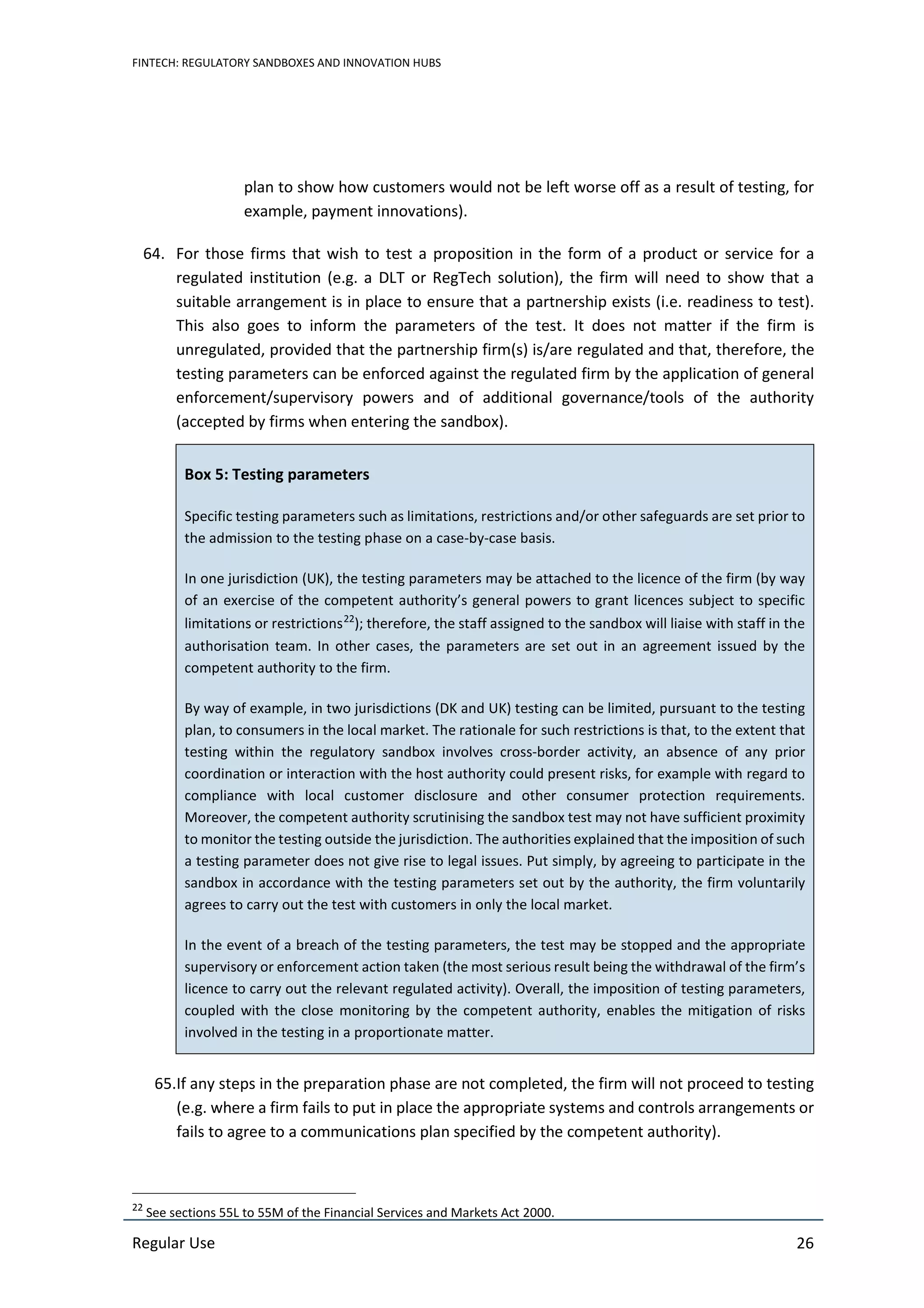 FINTECH: REGULATORY SANDBOXES AND INNOVATION HUBS
Regular Use 26
plan to show how customers would not be left worse off as a result of testing, for
example, payment innovations).
64. For those firms that wish to test a proposition in the form of a product or service for a
regulated institution (e.g. a DLT or RegTech solution), the firm will need to show that a
suitable arrangement is in place to ensure that a partnership exists (i.e. readiness to test).
This also goes to inform the parameters of the test. It does not matter if the firm is
unregulated, provided that the partnership firm(s) is/are regulated and that, therefore, the
testing parameters can be enforced against the regulated firm by the application of general
enforcement/supervisory powers and of additional governance/tools of the authority
(accepted by firms when entering the sandbox).
Box 5: Testing parameters
Specific testing parameters such as limitations, restrictions and/or other safeguards are set prior to
the admission to the testing phase on a case-by-case basis.
In one jurisdiction (UK), the testing parameters may be attached to the licence of the firm (by way
of an exercise of the competent authority’s general powers to grant licences subject to specific
limitations or restrictions22
); therefore, the staff assigned to the sandbox will liaise with staff in the
authorisation team. In other cases, the parameters are set out in an agreement issued by the
competent authority to the firm.
By way of example, in two jurisdictions (DK and UK) testing can be limited, pursuant to the testing
plan, to consumers in the local market. The rationale for such restrictions is that, to the extent that
testing within the regulatory sandbox involves cross-border activity, an absence of any prior
coordination or interaction with the host authority could present risks, for example with regard to
compliance with local customer disclosure and other consumer protection requirements.
Moreover, the competent authority scrutinising the sandbox test may not have sufficient proximity
to monitor the testing outside the jurisdiction. The authorities explained that the imposition of such
a testing parameter does not give rise to legal issues. Put simply, by agreeing to participate in the
sandbox in accordance with the testing parameters set out by the authority, the firm voluntarily
agrees to carry out the test with customers in only the local market.
In the event of a breach of the testing parameters, the test may be stopped and the appropriate
supervisory or enforcement action taken (the most serious result being the withdrawal of the firm’s
licence to carry out the relevant regulated activity). Overall, the imposition of testing parameters,
coupled with the close monitoring by the competent authority, enables the mitigation of risks
involved in the testing in a proportionate matter.
65.If any steps in the preparation phase are not completed, the firm will not proceed to testing
(e.g. where a firm fails to put in place the appropriate systems and controls arrangements or
fails to agree to a communications plan specified by the competent authority).
22
See sections 55L to 55M of the Financial Services and Markets Act 2000.
 