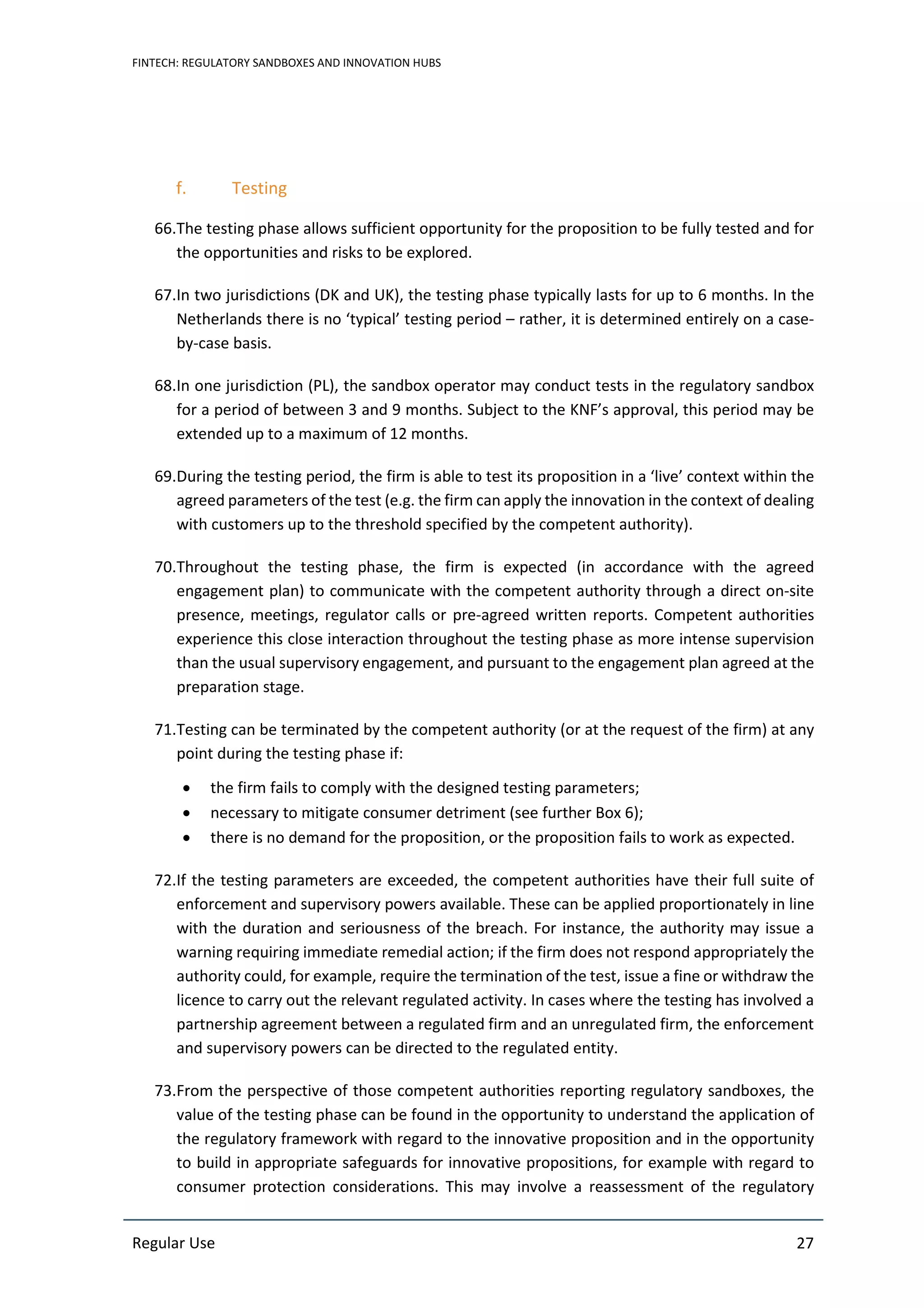 FINTECH: REGULATORY SANDBOXES AND INNOVATION HUBS
Regular Use 27
f. Testing
66.The testing phase allows sufficient opportunity for the proposition to be fully tested and for
the opportunities and risks to be explored.
67.In two jurisdictions (DK and UK), the testing phase typically lasts for up to 6 months. In the
Netherlands there is no ‘typical’ testing period – rather, it is determined entirely on a case-
by-case basis.
68.In one jurisdiction (PL), the sandbox operator may conduct tests in the regulatory sandbox
for a period of between 3 and 9 months. Subject to the KNF’s approval, this period may be
extended up to a maximum of 12 months.
69.During the testing period, the firm is able to test its proposition in a ‘live’ context within the
agreed parameters of the test (e.g. the firm can apply the innovation in the context of dealing
with customers up to the threshold specified by the competent authority).
70.Throughout the testing phase, the firm is expected (in accordance with the agreed
engagement plan) to communicate with the competent authority through a direct on-site
presence, meetings, regulator calls or pre-agreed written reports. Competent authorities
experience this close interaction throughout the testing phase as more intense supervision
than the usual supervisory engagement, and pursuant to the engagement plan agreed at the
preparation stage.
71.Testing can be terminated by the competent authority (or at the request of the firm) at any
point during the testing phase if:
• the firm fails to comply with the designed testing parameters;
• necessary to mitigate consumer detriment (see further Box 6);
• there is no demand for the proposition, or the proposition fails to work as expected.
72.If the testing parameters are exceeded, the competent authorities have their full suite of
enforcement and supervisory powers available. These can be applied proportionately in line
with the duration and seriousness of the breach. For instance, the authority may issue a
warning requiring immediate remedial action; if the firm does not respond appropriately the
authority could, for example, require the termination of the test, issue a fine or withdraw the
licence to carry out the relevant regulated activity. In cases where the testing has involved a
partnership agreement between a regulated firm and an unregulated firm, the enforcement
and supervisory powers can be directed to the regulated entity.
73.From the perspective of those competent authorities reporting regulatory sandboxes, the
value of the testing phase can be found in the opportunity to understand the application of
the regulatory framework with regard to the innovative proposition and in the opportunity
to build in appropriate safeguards for innovative propositions, for example with regard to
consumer protection considerations. This may involve a reassessment of the regulatory
 
