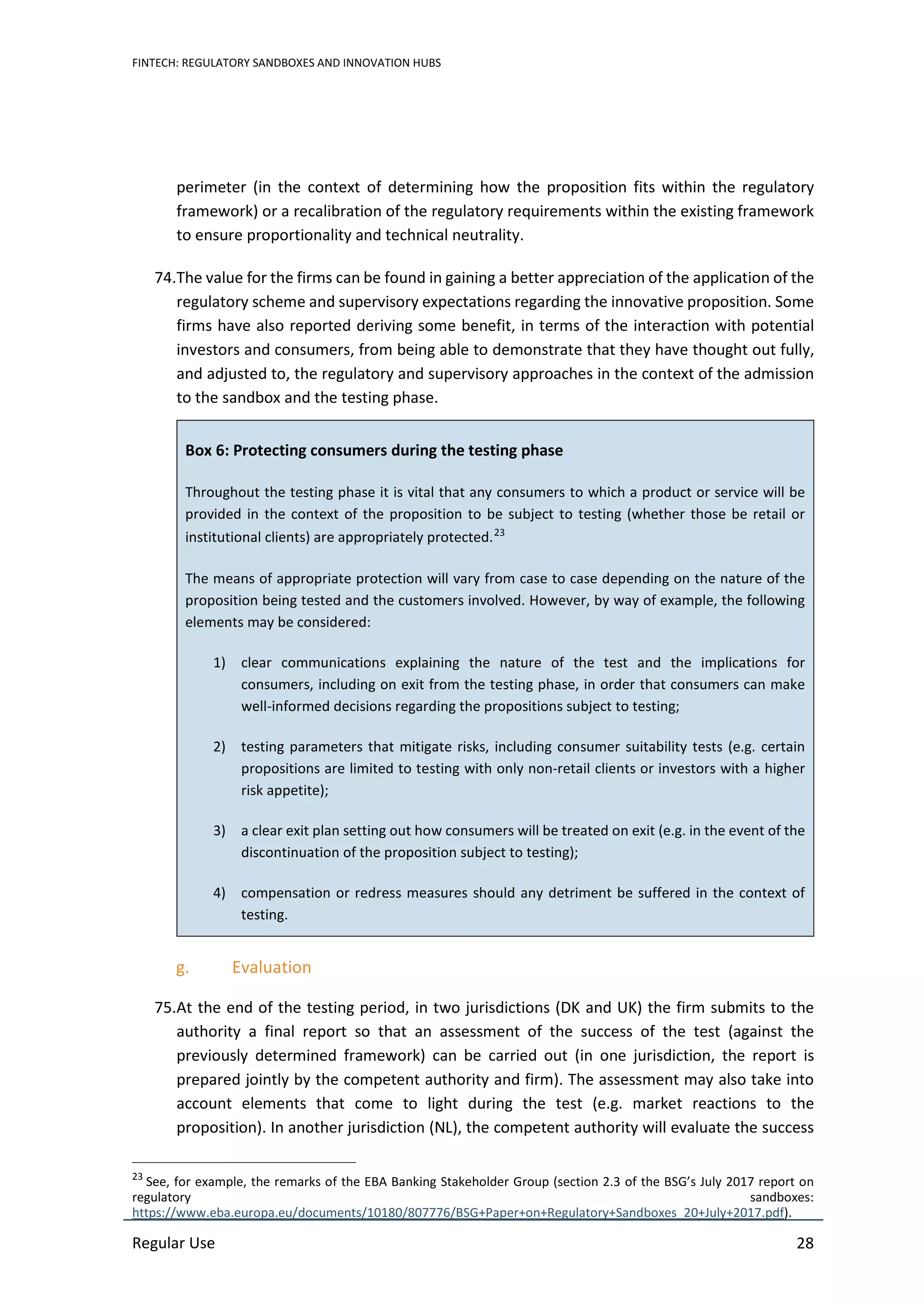FINTECH: REGULATORY SANDBOXES AND INNOVATION HUBS
Regular Use 28
perimeter (in the context of determining how the proposition fits within the regulatory
framework) or a recalibration of the regulatory requirements within the existing framework
to ensure proportionality and technical neutrality.
74.The value for the firms can be found in gaining a better appreciation of the application of the
regulatory scheme and supervisory expectations regarding the innovative proposition. Some
firms have also reported deriving some benefit, in terms of the interaction with potential
investors and consumers, from being able to demonstrate that they have thought out fully,
and adjusted to, the regulatory and supervisory approaches in the context of the admission
to the sandbox and the testing phase.
Box 6: Protecting consumers during the testing phase
Throughout the testing phase it is vital that any consumers to which a product or service will be
provided in the context of the proposition to be subject to testing (whether those be retail or
institutional clients) are appropriately protected.23
The means of appropriate protection will vary from case to case depending on the nature of the
proposition being tested and the customers involved. However, by way of example, the following
elements may be considered:
1) clear communications explaining the nature of the test and the implications for
consumers, including on exit from the testing phase, in order that consumers can make
well-informed decisions regarding the propositions subject to testing;
2) testing parameters that mitigate risks, including consumer suitability tests (e.g. certain
propositions are limited to testing with only non-retail clients or investors with a higher
risk appetite);
3) a clear exit plan setting out how consumers will be treated on exit (e.g. in the event of the
discontinuation of the proposition subject to testing);
4) compensation or redress measures should any detriment be suffered in the context of
testing.
g. Evaluation
75.At the end of the testing period, in two jurisdictions (DK and UK) the firm submits to the
authority a final report so that an assessment of the success of the test (against the
previously determined framework) can be carried out (in one jurisdiction, the report is
prepared jointly by the competent authority and firm). The assessment may also take into
account elements that come to light during the test (e.g. market reactions to the
proposition). In another jurisdiction (NL), the competent authority will evaluate the success
23
See, for example, the remarks of the EBA Banking Stakeholder Group (section 2.3 of the BSG’s July 2017 report on
regulatory sandboxes:
https://www.eba.europa.eu/documents/10180/807776/BSG+Paper+on+Regulatory+Sandboxes_20+July+2017.pdf).
 