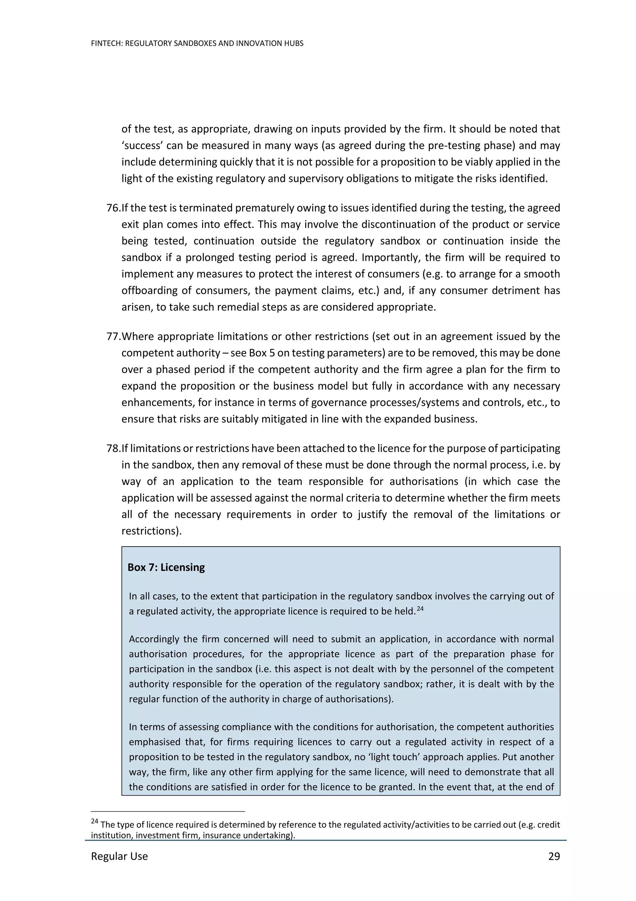 FINTECH: REGULATORY SANDBOXES AND INNOVATION HUBS
Regular Use 29
of the test, as appropriate, drawing on inputs provided by the firm. It should be noted that
‘success’ can be measured in many ways (as agreed during the pre-testing phase) and may
include determining quickly that it is not possible for a proposition to be viably applied in the
light of the existing regulatory and supervisory obligations to mitigate the risks identified.
76.If the test is terminated prematurely owing to issues identified during the testing, the agreed
exit plan comes into effect. This may involve the discontinuation of the product or service
being tested, continuation outside the regulatory sandbox or continuation inside the
sandbox if a prolonged testing period is agreed. Importantly, the firm will be required to
implement any measures to protect the interest of consumers (e.g. to arrange for a smooth
offboarding of consumers, the payment claims, etc.) and, if any consumer detriment has
arisen, to take such remedial steps as are considered appropriate.
77.Where appropriate limitations or other restrictions (set out in an agreement issued by the
competent authority – see Box 5 on testing parameters) are to be removed, this may be done
over a phased period if the competent authority and the firm agree a plan for the firm to
expand the proposition or the business model but fully in accordance with any necessary
enhancements, for instance in terms of governance processes/systems and controls, etc., to
ensure that risks are suitably mitigated in line with the expanded business.
78.If limitations or restrictions have been attached to the licence for the purpose of participating
in the sandbox, then any removal of these must be done through the normal process, i.e. by
way of an application to the team responsible for authorisations (in which case the
application will be assessed against the normal criteria to determine whether the firm meets
all of the necessary requirements in order to justify the removal of the limitations or
restrictions).
Box 7: Licensing
In all cases, to the extent that participation in the regulatory sandbox involves the carrying out of
a regulated activity, the appropriate licence is required to be held.24
Accordingly the firm concerned will need to submit an application, in accordance with normal
authorisation procedures, for the appropriate licence as part of the preparation phase for
participation in the sandbox (i.e. this aspect is not dealt with by the personnel of the competent
authority responsible for the operation of the regulatory sandbox; rather, it is dealt with by the
regular function of the authority in charge of authorisations).
In terms of assessing compliance with the conditions for authorisation, the competent authorities
emphasised that, for firms requiring licences to carry out a regulated activity in respect of a
proposition to be tested in the regulatory sandbox, no ‘light touch’ approach applies. Put another
way, the firm, like any other firm applying for the same licence, will need to demonstrate that all
the conditions are satisfied in order for the licence to be granted. In the event that, at the end of
24
The type of licence required is determined by reference to the regulated activity/activities to be carried out (e.g. credit
institution, investment firm, insurance undertaking).
 