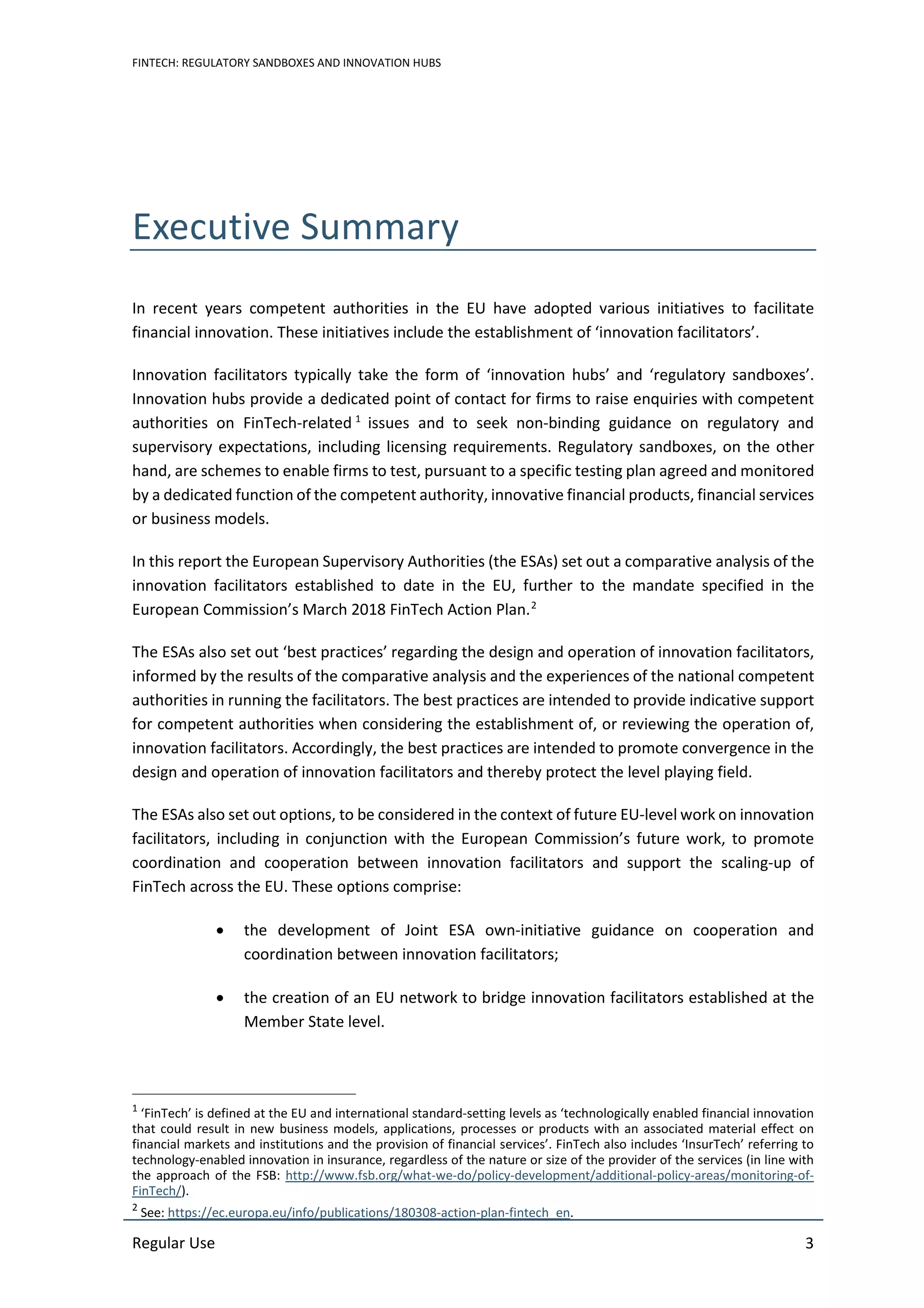 FINTECH: REGULATORY SANDBOXES AND INNOVATION HUBS
Regular Use 3
Executive Summary
In recent years competent authorities in the EU have adopted various initiatives to facilitate
financial innovation. These initiatives include the establishment of ‘innovation facilitators’.
Innovation facilitators typically take the form of ‘innovation hubs’ and ‘regulatory sandboxes’.
Innovation hubs provide a dedicated point of contact for firms to raise enquiries with competent
authorities on FinTech-related 1
issues and to seek non-binding guidance on regulatory and
supervisory expectations, including licensing requirements. Regulatory sandboxes, on the other
hand, are schemes to enable firms to test, pursuant to a specific testing plan agreed and monitored
by a dedicated function of the competent authority, innovative financial products, financial services
or business models.
In this report the European Supervisory Authorities (the ESAs) set out a comparative analysis of the
innovation facilitators established to date in the EU, further to the mandate specified in the
European Commission’s March 2018 FinTech Action Plan.2
The ESAs also set out ‘best practices’ regarding the design and operation of innovation facilitators,
informed by the results of the comparative analysis and the experiences of the national competent
authorities in running the facilitators. The best practices are intended to provide indicative support
for competent authorities when considering the establishment of, or reviewing the operation of,
innovation facilitators. Accordingly, the best practices are intended to promote convergence in the
design and operation of innovation facilitators and thereby protect the level playing field.
The ESAs also set out options, to be considered in the context of future EU-level work on innovation
facilitators, including in conjunction with the European Commission’s future work, to promote
coordination and cooperation between innovation facilitators and support the scaling-up of
FinTech across the EU. These options comprise:
• the development of Joint ESA own-initiative guidance on cooperation and
coordination between innovation facilitators;
• the creation of an EU network to bridge innovation facilitators established at the
Member State level.
1
‘FinTech’ is defined at the EU and international standard-setting levels as ‘technologically enabled financial innovation
that could result in new business models, applications, processes or products with an associated material effect on
financial markets and institutions and the provision of financial services’. FinTech also includes ‘InsurTech’ referring to
technology-enabled innovation in insurance, regardless of the nature or size of the provider of the services (in line with
the approach of the FSB: http://www.fsb.org/what-we-do/policy-development/additional-policy-areas/monitoring-of-
FinTech/).
2
See: https://ec.europa.eu/info/publications/180308-action-plan-fintech_en.
 