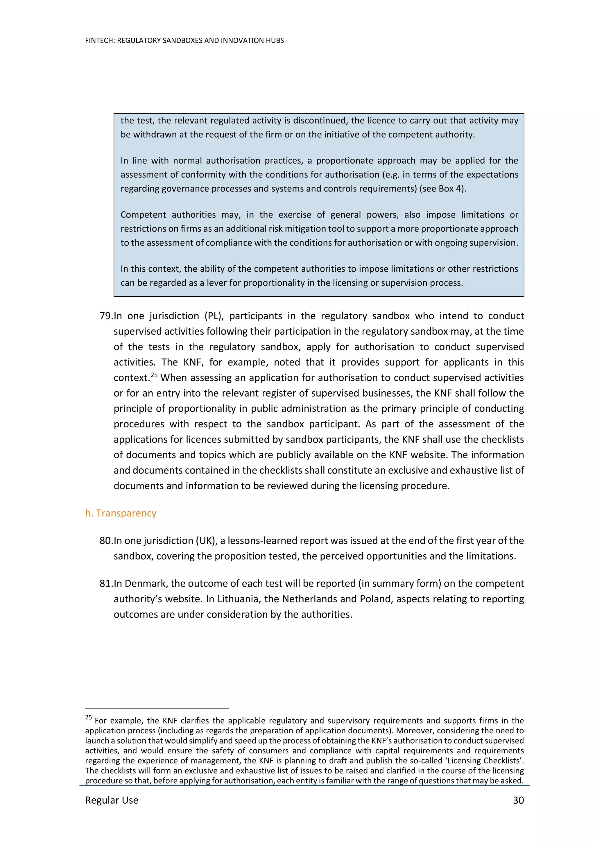 FINTECH: REGULATORY SANDBOXES AND INNOVATION HUBS
Regular Use 30
the test, the relevant regulated activity is discontinued, the licence to carry out that activity may
be withdrawn at the request of the firm or on the initiative of the competent authority.
In line with normal authorisation practices, a proportionate approach may be applied for the
assessment of conformity with the conditions for authorisation (e.g. in terms of the expectations
regarding governance processes and systems and controls requirements) (see Box 4).
Competent authorities may, in the exercise of general powers, also impose limitations or
restrictions on firms as an additional risk mitigation tool to support a more proportionate approach
to the assessment of compliance with the conditions for authorisation or with ongoing supervision.
In this context, the ability of the competent authorities to impose limitations or other restrictions
can be regarded as a lever for proportionality in the licensing or supervision process.
79.In one jurisdiction (PL), participants in the regulatory sandbox who intend to conduct
supervised activities following their participation in the regulatory sandbox may, at the time
of the tests in the regulatory sandbox, apply for authorisation to conduct supervised
activities. The KNF, for example, noted that it provides support for applicants in this
context.25
When assessing an application for authorisation to conduct supervised activities
or for an entry into the relevant register of supervised businesses, the KNF shall follow the
principle of proportionality in public administration as the primary principle of conducting
procedures with respect to the sandbox participant. As part of the assessment of the
applications for licences submitted by sandbox participants, the KNF shall use the checklists
of documents and topics which are publicly available on the KNF website. The information
and documents contained in the checklists shall constitute an exclusive and exhaustive list of
documents and information to be reviewed during the licensing procedure.
h. Transparency
80.In one jurisdiction (UK), a lessons-learned report was issued at the end of the first year of the
sandbox, covering the proposition tested, the perceived opportunities and the limitations.
81.In Denmark, the outcome of each test will be reported (in summary form) on the competent
authority’s website. In Lithuania, the Netherlands and Poland, aspects relating to reporting
outcomes are under consideration by the authorities.
25
For example, the KNF clarifies the applicable regulatory and supervisory requirements and supports firms in the
application process (including as regards the preparation of application documents). Moreover, considering the need to
launch a solution that would simplify and speed up the process of obtaining the KNF’s authorisation to conduct supervised
activities, and would ensure the safety of consumers and compliance with capital requirements and requirements
regarding the experience of management, the KNF is planning to draft and publish the so-called ‘Licensing Checklists’.
The checklists will form an exclusive and exhaustive list of issues to be raised and clarified in the course of the licensing
procedure so that, before applying for authorisation, each entity is familiar with the range of questions that may be asked.
 
