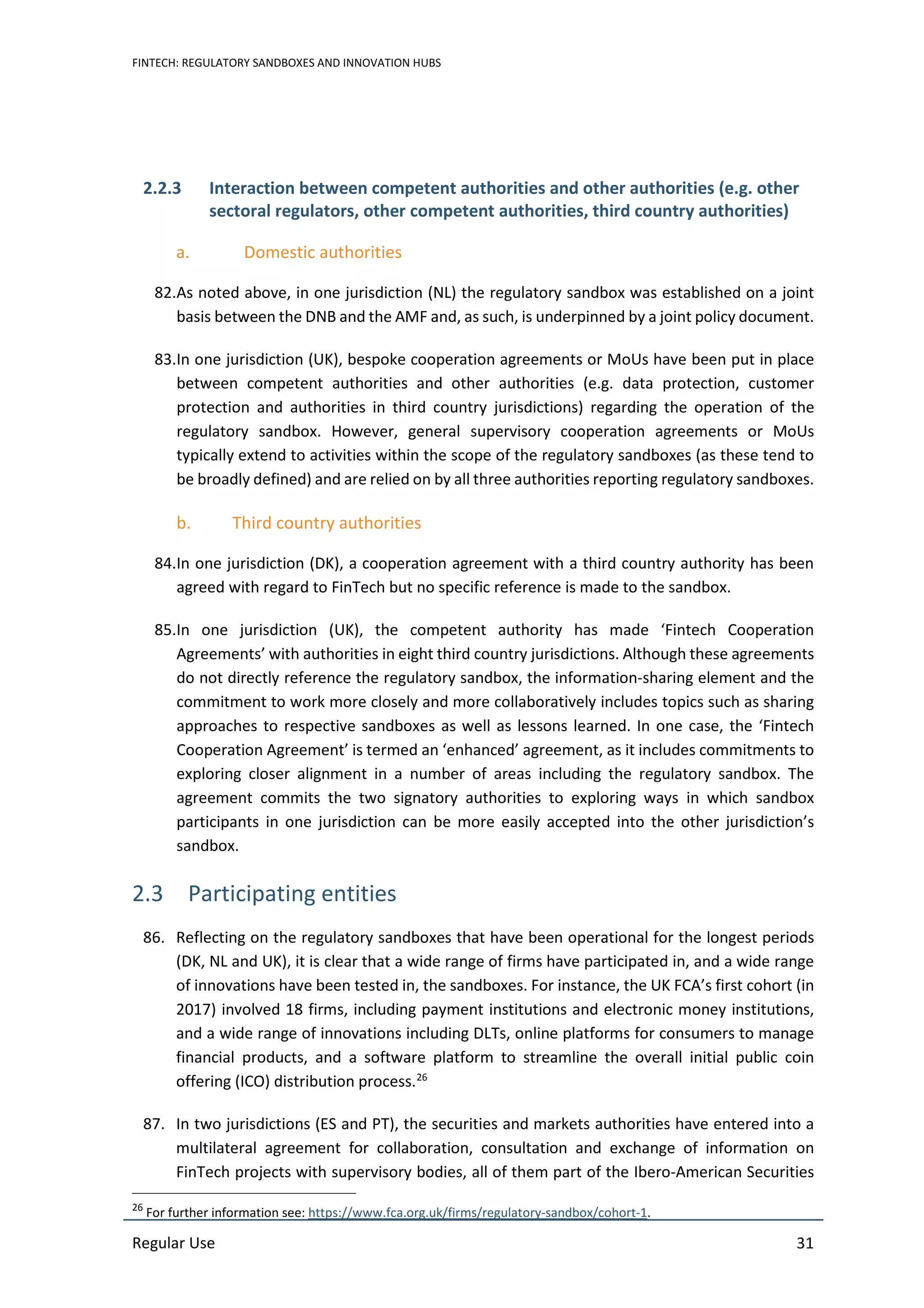 FINTECH: REGULATORY SANDBOXES AND INNOVATION HUBS
Regular Use 31
2.2.3 Interaction between competent authorities and other authorities (e.g. other
sectoral regulators, other competent authorities, third country authorities)
a. Domestic authorities
82.As noted above, in one jurisdiction (NL) the regulatory sandbox was established on a joint
basis between the DNB and the AMF and, as such, is underpinned by a joint policy document.
83.In one jurisdiction (UK), bespoke cooperation agreements or MoUs have been put in place
between competent authorities and other authorities (e.g. data protection, customer
protection and authorities in third country jurisdictions) regarding the operation of the
regulatory sandbox. However, general supervisory cooperation agreements or MoUs
typically extend to activities within the scope of the regulatory sandboxes (as these tend to
be broadly defined) and are relied on by all three authorities reporting regulatory sandboxes.
b. Third country authorities
84.In one jurisdiction (DK), a cooperation agreement with a third country authority has been
agreed with regard to FinTech but no specific reference is made to the sandbox.
85.In one jurisdiction (UK), the competent authority has made ‘Fintech Cooperation
Agreements’ with authorities in eight third country jurisdictions. Although these agreements
do not directly reference the regulatory sandbox, the information-sharing element and the
commitment to work more closely and more collaboratively includes topics such as sharing
approaches to respective sandboxes as well as lessons learned. In one case, the ‘Fintech
Cooperation Agreement’ is termed an ‘enhanced’ agreement, as it includes commitments to
exploring closer alignment in a number of areas including the regulatory sandbox. The
agreement commits the two signatory authorities to exploring ways in which sandbox
participants in one jurisdiction can be more easily accepted into the other jurisdiction’s
sandbox.
2.3 Participating entities
86. Reflecting on the regulatory sandboxes that have been operational for the longest periods
(DK, NL and UK), it is clear that a wide range of firms have participated in, and a wide range
of innovations have been tested in, the sandboxes. For instance, the UK FCA’s first cohort (in
2017) involved 18 firms, including payment institutions and electronic money institutions,
and a wide range of innovations including DLTs, online platforms for consumers to manage
financial products, and a software platform to streamline the overall initial public coin
offering (ICO) distribution process.26
87. In two jurisdictions (ES and PT), the securities and markets authorities have entered into a
multilateral agreement for collaboration, consultation and exchange of information on
FinTech projects with supervisory bodies, all of them part of the Ibero-American Securities
26
For further information see: https://www.fca.org.uk/firms/regulatory-sandbox/cohort-1.
 