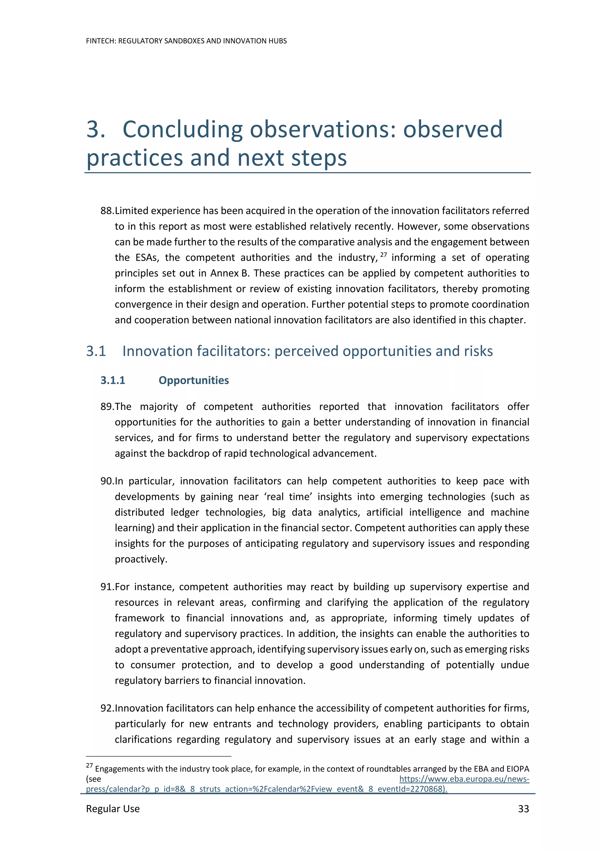 FINTECH: REGULATORY SANDBOXES AND INNOVATION HUBS
Regular Use 33
3. Concluding observations: observed
practices and next steps
88.Limited experience has been acquired in the operation of the innovation facilitators referred
to in this report as most were established relatively recently. However, some observations
can be made further to the results of the comparative analysis and the engagement between
the ESAs, the competent authorities and the industry, 27
informing a set of operating
principles set out in Annex B. These practices can be applied by competent authorities to
inform the establishment or review of existing innovation facilitators, thereby promoting
convergence in their design and operation. Further potential steps to promote coordination
and cooperation between national innovation facilitators are also identified in this chapter.
3.1 Innovation facilitators: perceived opportunities and risks
3.1.1 Opportunities
89.The majority of competent authorities reported that innovation facilitators offer
opportunities for the authorities to gain a better understanding of innovation in financial
services, and for firms to understand better the regulatory and supervisory expectations
against the backdrop of rapid technological advancement.
90.In particular, innovation facilitators can help competent authorities to keep pace with
developments by gaining near ‘real time’ insights into emerging technologies (such as
distributed ledger technologies, big data analytics, artificial intelligence and machine
learning) and their application in the financial sector. Competent authorities can apply these
insights for the purposes of anticipating regulatory and supervisory issues and responding
proactively.
91.For instance, competent authorities may react by building up supervisory expertise and
resources in relevant areas, confirming and clarifying the application of the regulatory
framework to financial innovations and, as appropriate, informing timely updates of
regulatory and supervisory practices. In addition, the insights can enable the authorities to
adopt a preventative approach, identifying supervisory issues early on, such as emerging risks
to consumer protection, and to develop a good understanding of potentially undue
regulatory barriers to financial innovation.
92.Innovation facilitators can help enhance the accessibility of competent authorities for firms,
particularly for new entrants and technology providers, enabling participants to obtain
clarifications regarding regulatory and supervisory issues at an early stage and within a
27
Engagements with the industry took place, for example, in the context of roundtables arranged by the EBA and EIOPA
(see https://www.eba.europa.eu/news-
press/calendar?p_p_id=8&_8_struts_action=%2Fcalendar%2Fview_event&_8_eventId=2270868).
 