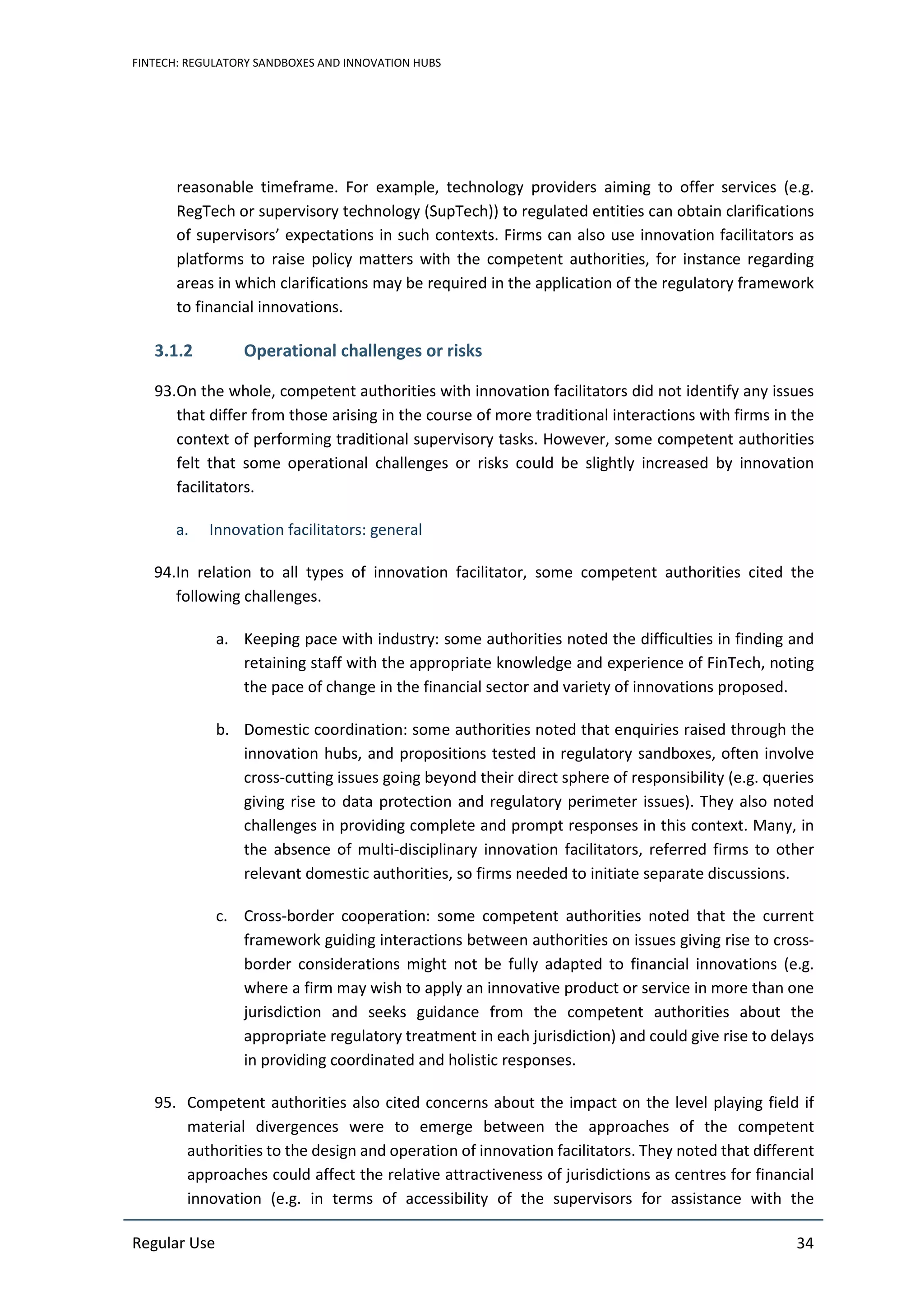 FINTECH: REGULATORY SANDBOXES AND INNOVATION HUBS
Regular Use 34
reasonable timeframe. For example, technology providers aiming to offer services (e.g.
RegTech or supervisory technology (SupTech)) to regulated entities can obtain clarifications
of supervisors’ expectations in such contexts. Firms can also use innovation facilitators as
platforms to raise policy matters with the competent authorities, for instance regarding
areas in which clarifications may be required in the application of the regulatory framework
to financial innovations.
3.1.2 Operational challenges or risks
93.On the whole, competent authorities with innovation facilitators did not identify any issues
that differ from those arising in the course of more traditional interactions with firms in the
context of performing traditional supervisory tasks. However, some competent authorities
felt that some operational challenges or risks could be slightly increased by innovation
facilitators.
a. Innovation facilitators: general
94.In relation to all types of innovation facilitator, some competent authorities cited the
following challenges.
a. Keeping pace with industry: some authorities noted the difficulties in finding and
retaining staff with the appropriate knowledge and experience of FinTech, noting
the pace of change in the financial sector and variety of innovations proposed.
b. Domestic coordination: some authorities noted that enquiries raised through the
innovation hubs, and propositions tested in regulatory sandboxes, often involve
cross-cutting issues going beyond their direct sphere of responsibility (e.g. queries
giving rise to data protection and regulatory perimeter issues). They also noted
challenges in providing complete and prompt responses in this context. Many, in
the absence of multi-disciplinary innovation facilitators, referred firms to other
relevant domestic authorities, so firms needed to initiate separate discussions.
c. Cross-border cooperation: some competent authorities noted that the current
framework guiding interactions between authorities on issues giving rise to cross-
border considerations might not be fully adapted to financial innovations (e.g.
where a firm may wish to apply an innovative product or service in more than one
jurisdiction and seeks guidance from the competent authorities about the
appropriate regulatory treatment in each jurisdiction) and could give rise to delays
in providing coordinated and holistic responses.
95. Competent authorities also cited concerns about the impact on the level playing field if
material divergences were to emerge between the approaches of the competent
authorities to the design and operation of innovation facilitators. They noted that different
approaches could affect the relative attractiveness of jurisdictions as centres for financial
innovation (e.g. in terms of accessibility of the supervisors for assistance with the
 
