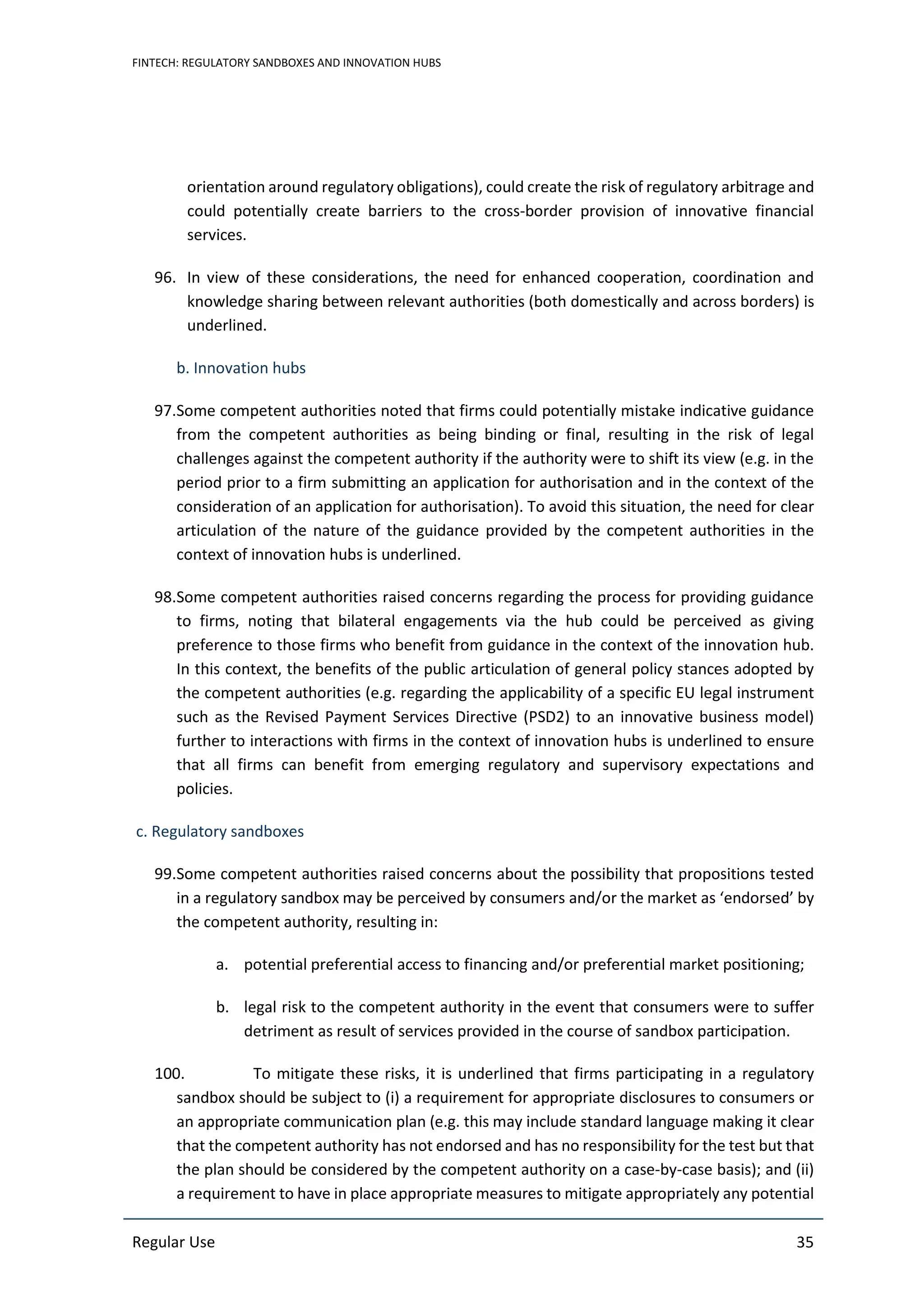 FINTECH: REGULATORY SANDBOXES AND INNOVATION HUBS
Regular Use 35
orientation around regulatory obligations), could create the risk of regulatory arbitrage and
could potentially create barriers to the cross-border provision of innovative financial
services.
96. In view of these considerations, the need for enhanced cooperation, coordination and
knowledge sharing between relevant authorities (both domestically and across borders) is
underlined.
b. Innovation hubs
97.Some competent authorities noted that firms could potentially mistake indicative guidance
from the competent authorities as being binding or final, resulting in the risk of legal
challenges against the competent authority if the authority were to shift its view (e.g. in the
period prior to a firm submitting an application for authorisation and in the context of the
consideration of an application for authorisation). To avoid this situation, the need for clear
articulation of the nature of the guidance provided by the competent authorities in the
context of innovation hubs is underlined.
98.Some competent authorities raised concerns regarding the process for providing guidance
to firms, noting that bilateral engagements via the hub could be perceived as giving
preference to those firms who benefit from guidance in the context of the innovation hub.
In this context, the benefits of the public articulation of general policy stances adopted by
the competent authorities (e.g. regarding the applicability of a specific EU legal instrument
such as the Revised Payment Services Directive (PSD2) to an innovative business model)
further to interactions with firms in the context of innovation hubs is underlined to ensure
that all firms can benefit from emerging regulatory and supervisory expectations and
policies.
c. Regulatory sandboxes
99.Some competent authorities raised concerns about the possibility that propositions tested
in a regulatory sandbox may be perceived by consumers and/or the market as ‘endorsed’ by
the competent authority, resulting in:
a. potential preferential access to financing and/or preferential market positioning;
b. legal risk to the competent authority in the event that consumers were to suffer
detriment as result of services provided in the course of sandbox participation.
100. To mitigate these risks, it is underlined that firms participating in a regulatory
sandbox should be subject to (i) a requirement for appropriate disclosures to consumers or
an appropriate communication plan (e.g. this may include standard language making it clear
that the competent authority has not endorsed and has no responsibility for the test but that
the plan should be considered by the competent authority on a case-by-case basis); and (ii)
a requirement to have in place appropriate measures to mitigate appropriately any potential
 