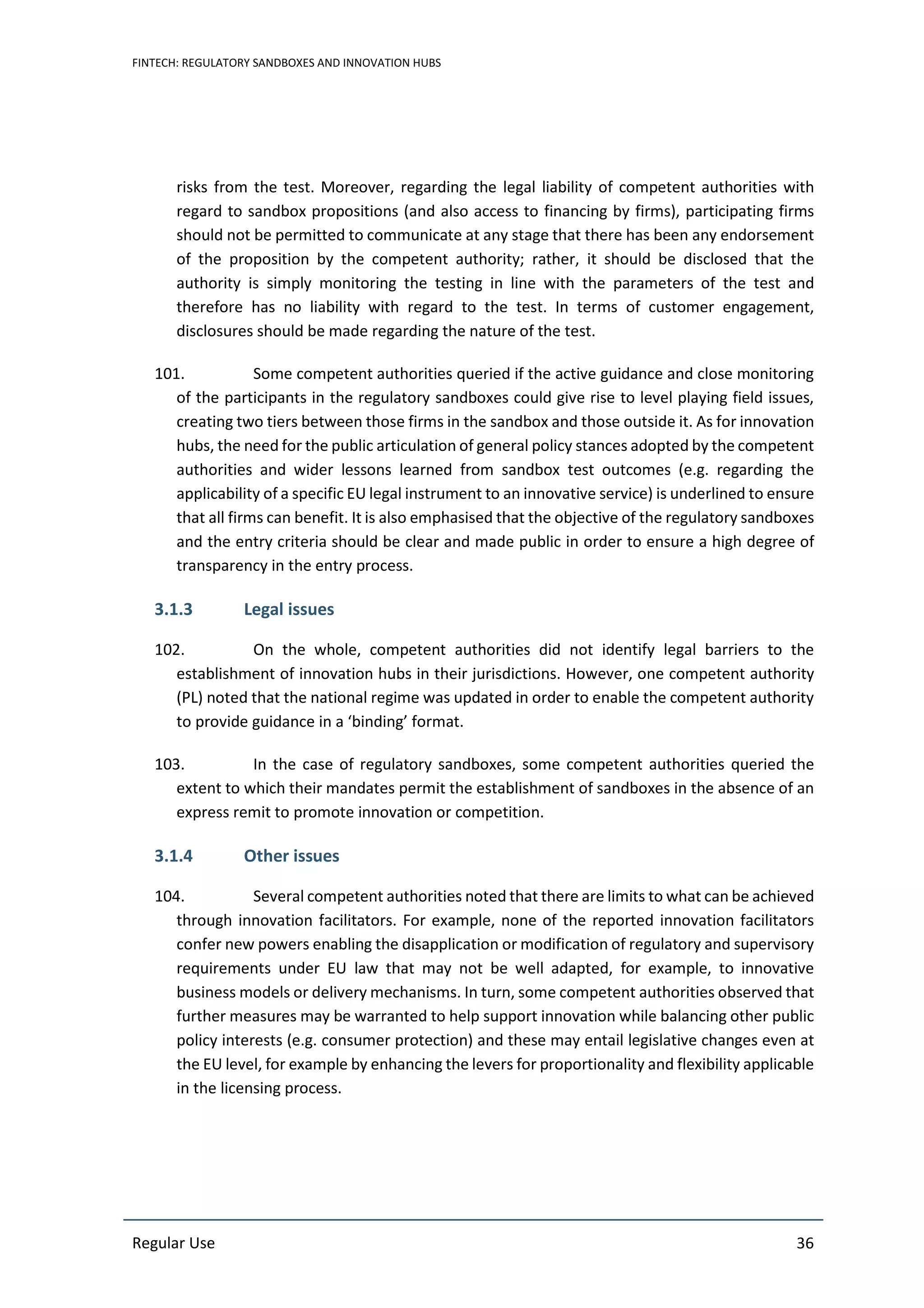 FINTECH: REGULATORY SANDBOXES AND INNOVATION HUBS
Regular Use 36
risks from the test. Moreover, regarding the legal liability of competent authorities with
regard to sandbox propositions (and also access to financing by firms), participating firms
should not be permitted to communicate at any stage that there has been any endorsement
of the proposition by the competent authority; rather, it should be disclosed that the
authority is simply monitoring the testing in line with the parameters of the test and
therefore has no liability with regard to the test. In terms of customer engagement,
disclosures should be made regarding the nature of the test.
101. Some competent authorities queried if the active guidance and close monitoring
of the participants in the regulatory sandboxes could give rise to level playing field issues,
creating two tiers between those firms in the sandbox and those outside it. As for innovation
hubs, the need for the public articulation of general policy stances adopted by the competent
authorities and wider lessons learned from sandbox test outcomes (e.g. regarding the
applicability of a specific EU legal instrument to an innovative service) is underlined to ensure
that all firms can benefit. It is also emphasised that the objective of the regulatory sandboxes
and the entry criteria should be clear and made public in order to ensure a high degree of
transparency in the entry process.
3.1.3 Legal issues
102. On the whole, competent authorities did not identify legal barriers to the
establishment of innovation hubs in their jurisdictions. However, one competent authority
(PL) noted that the national regime was updated in order to enable the competent authority
to provide guidance in a ‘binding’ format.
103. In the case of regulatory sandboxes, some competent authorities queried the
extent to which their mandates permit the establishment of sandboxes in the absence of an
express remit to promote innovation or competition.
3.1.4 Other issues
104. Several competent authorities noted that there are limits to what can be achieved
through innovation facilitators. For example, none of the reported innovation facilitators
confer new powers enabling the disapplication or modification of regulatory and supervisory
requirements under EU law that may not be well adapted, for example, to innovative
business models or delivery mechanisms. In turn, some competent authorities observed that
further measures may be warranted to help support innovation while balancing other public
policy interests (e.g. consumer protection) and these may entail legislative changes even at
the EU level, for example by enhancing the levers for proportionality and flexibility applicable
in the licensing process.
 
