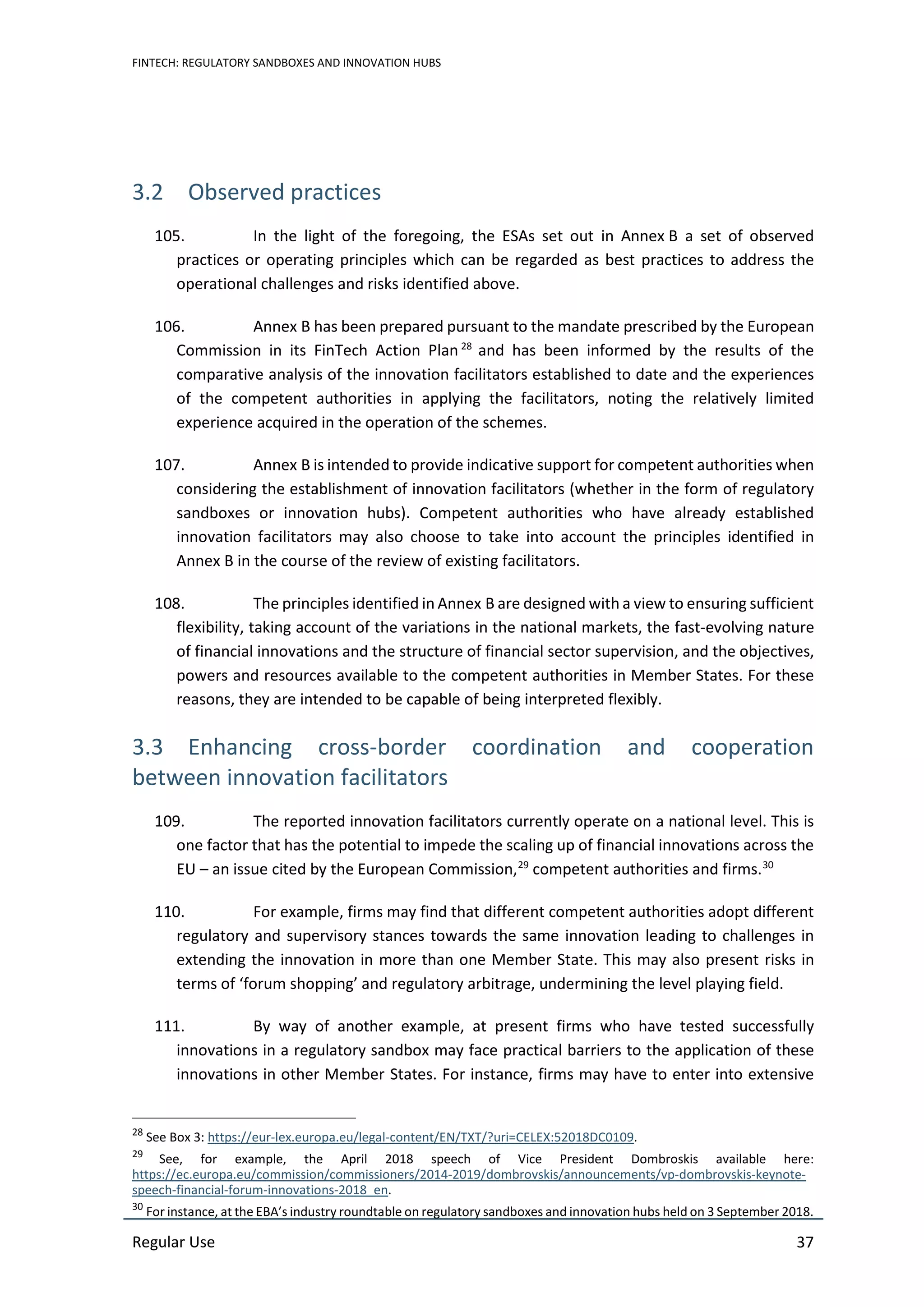 FINTECH: REGULATORY SANDBOXES AND INNOVATION HUBS
Regular Use 37
3.2 Observed practices
105. In the light of the foregoing, the ESAs set out in Annex B a set of observed
practices or operating principles which can be regarded as best practices to address the
operational challenges and risks identified above.
106. Annex B has been prepared pursuant to the mandate prescribed by the European
Commission in its FinTech Action Plan 28
and has been informed by the results of the
comparative analysis of the innovation facilitators established to date and the experiences
of the competent authorities in applying the facilitators, noting the relatively limited
experience acquired in the operation of the schemes.
107. Annex B is intended to provide indicative support for competent authorities when
considering the establishment of innovation facilitators (whether in the form of regulatory
sandboxes or innovation hubs). Competent authorities who have already established
innovation facilitators may also choose to take into account the principles identified in
Annex B in the course of the review of existing facilitators.
108. The principles identified in Annex B are designed with a view to ensuring sufficient
flexibility, taking account of the variations in the national markets, the fast-evolving nature
of financial innovations and the structure of financial sector supervision, and the objectives,
powers and resources available to the competent authorities in Member States. For these
reasons, they are intended to be capable of being interpreted flexibly.
3.3 Enhancing cross-border coordination and cooperation
between innovation facilitators
109. The reported innovation facilitators currently operate on a national level. This is
one factor that has the potential to impede the scaling up of financial innovations across the
EU – an issue cited by the European Commission,29
competent authorities and firms.30
110. For example, firms may find that different competent authorities adopt different
regulatory and supervisory stances towards the same innovation leading to challenges in
extending the innovation in more than one Member State. This may also present risks in
terms of ‘forum shopping’ and regulatory arbitrage, undermining the level playing field.
111. By way of another example, at present firms who have tested successfully
innovations in a regulatory sandbox may face practical barriers to the application of these
innovations in other Member States. For instance, firms may have to enter into extensive
28
See Box 3: https://eur-lex.europa.eu/legal-content/EN/TXT/?uri=CELEX:52018DC0109.
29
See, for example, the April 2018 speech of Vice President Dombroskis available here:
https://ec.europa.eu/commission/commissioners/2014-2019/dombrovskis/announcements/vp-dombrovskis-keynote-
speech-financial-forum-innovations-2018_en.
30
For instance, at the EBA’s industry roundtable on regulatory sandboxes and innovation hubs held on 3 September 2018.
 