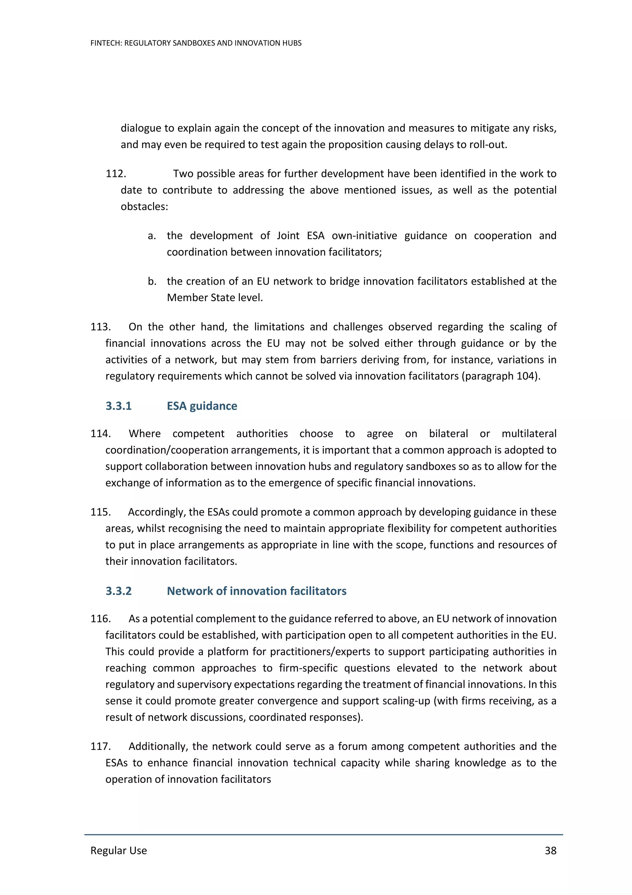 FINTECH: REGULATORY SANDBOXES AND INNOVATION HUBS
Regular Use 38
dialogue to explain again the concept of the innovation and measures to mitigate any risks,
and may even be required to test again the proposition causing delays to roll-out.
112. Two possible areas for further development have been identified in the work to
date to contribute to addressing the above mentioned issues, as well as the potential
obstacles:
a. the development of Joint ESA own-initiative guidance on cooperation and
coordination between innovation facilitators;
b. the creation of an EU network to bridge innovation facilitators established at the
Member State level.
113. On the other hand, the limitations and challenges observed regarding the scaling of
financial innovations across the EU may not be solved either through guidance or by the
activities of a network, but may stem from barriers deriving from, for instance, variations in
regulatory requirements which cannot be solved via innovation facilitators (paragraph 104).
3.3.1 ESA guidance
114. Where competent authorities choose to agree on bilateral or multilateral
coordination/cooperation arrangements, it is important that a common approach is adopted to
support collaboration between innovation hubs and regulatory sandboxes so as to allow for the
exchange of information as to the emergence of specific financial innovations.
115. Accordingly, the ESAs could promote a common approach by developing guidance in these
areas, whilst recognising the need to maintain appropriate flexibility for competent authorities
to put in place arrangements as appropriate in line with the scope, functions and resources of
their innovation facilitators.
3.3.2 Network of innovation facilitators
116. As a potential complement to the guidance referred to above, an EU network of innovation
facilitators could be established, with participation open to all competent authorities in the EU.
This could provide a platform for practitioners/experts to support participating authorities in
reaching common approaches to firm-specific questions elevated to the network about
regulatory and supervisory expectations regarding the treatment of financial innovations. In this
sense it could promote greater convergence and support scaling-up (with firms receiving, as a
result of network discussions, coordinated responses).
117. Additionally, the network could serve as a forum among competent authorities and the
ESAs to enhance financial innovation technical capacity while sharing knowledge as to the
operation of innovation facilitators
 