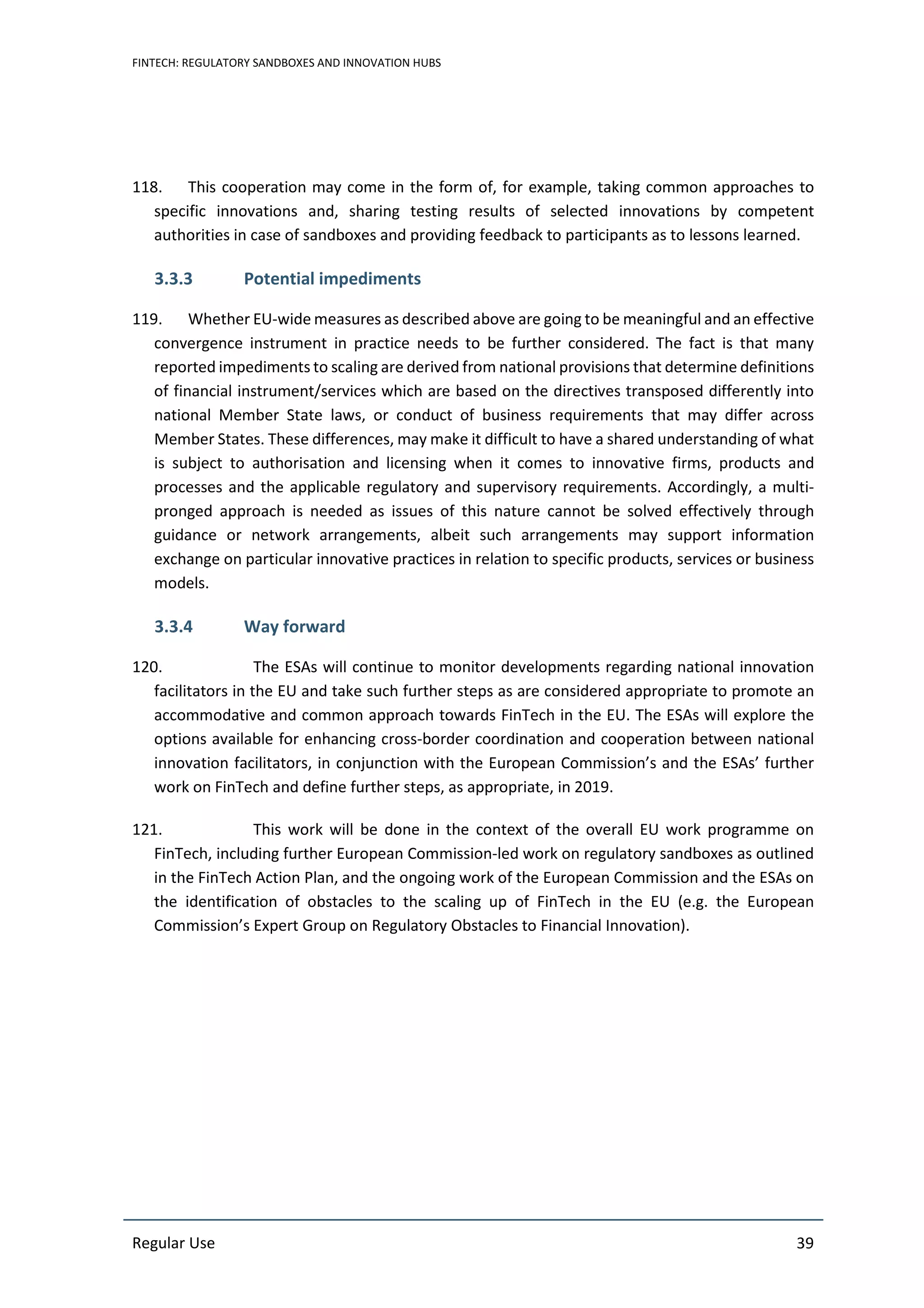 FINTECH: REGULATORY SANDBOXES AND INNOVATION HUBS
Regular Use 39
118. This cooperation may come in the form of, for example, taking common approaches to
specific innovations and, sharing testing results of selected innovations by competent
authorities in case of sandboxes and providing feedback to participants as to lessons learned.
3.3.3 Potential impediments
119. Whether EU-wide measures as described above are going to be meaningful and an effective
convergence instrument in practice needs to be further considered. The fact is that many
reported impediments to scaling are derived from national provisions that determine definitions
of financial instrument/services which are based on the directives transposed differently into
national Member State laws, or conduct of business requirements that may differ across
Member States. These differences, may make it difficult to have a shared understanding of what
is subject to authorisation and licensing when it comes to innovative firms, products and
processes and the applicable regulatory and supervisory requirements. Accordingly, a multi-
pronged approach is needed as issues of this nature cannot be solved effectively through
guidance or network arrangements, albeit such arrangements may support information
exchange on particular innovative practices in relation to specific products, services or business
models.
3.3.4 Way forward
120. The ESAs will continue to monitor developments regarding national innovation
facilitators in the EU and take such further steps as are considered appropriate to promote an
accommodative and common approach towards FinTech in the EU. The ESAs will explore the
options available for enhancing cross-border coordination and cooperation between national
innovation facilitators, in conjunction with the European Commission’s and the ESAs’ further
work on FinTech and define further steps, as appropriate, in 2019.
121. This work will be done in the context of the overall EU work programme on
FinTech, including further European Commission-led work on regulatory sandboxes as outlined
in the FinTech Action Plan, and the ongoing work of the European Commission and the ESAs on
the identification of obstacles to the scaling up of FinTech in the EU (e.g. the European
Commission’s Expert Group on Regulatory Obstacles to Financial Innovation).
 