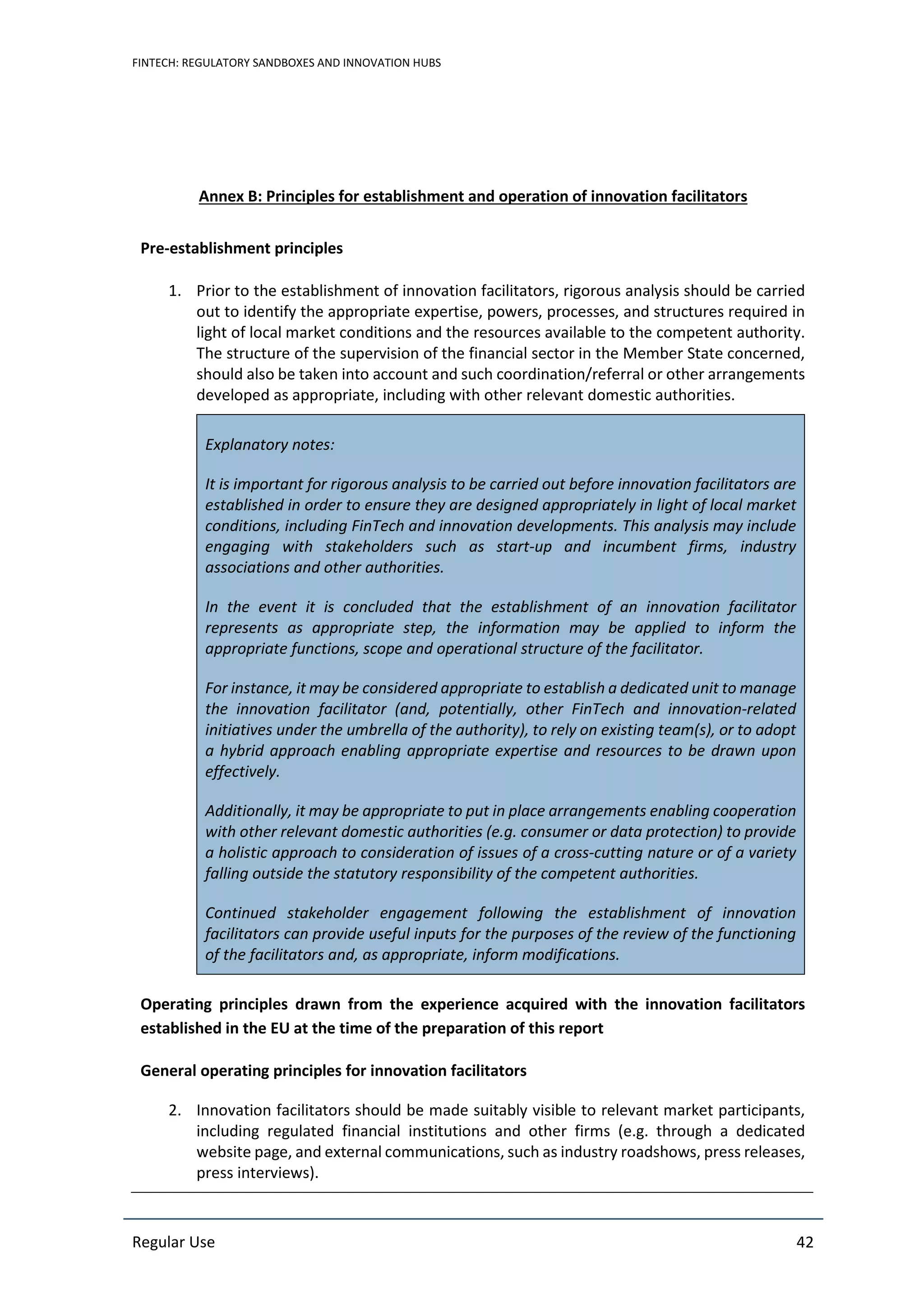 FINTECH: REGULATORY SANDBOXES AND INNOVATION HUBS
Regular Use 42
Annex B: Principles for establishment and operation of innovation facilitators
Pre-establishment principles
1. Prior to the establishment of innovation facilitators, rigorous analysis should be carried
out to identify the appropriate expertise, powers, processes, and structures required in
light of local market conditions and the resources available to the competent authority.
The structure of the supervision of the financial sector in the Member State concerned,
should also be taken into account and such coordination/referral or other arrangements
developed as appropriate, including with other relevant domestic authorities.
Explanatory notes:
It is important for rigorous analysis to be carried out before innovation facilitators are
established in order to ensure they are designed appropriately in light of local market
conditions, including FinTech and innovation developments. This analysis may include
engaging with stakeholders such as start-up and incumbent firms, industry
associations and other authorities.
In the event it is concluded that the establishment of an innovation facilitator
represents as appropriate step, the information may be applied to inform the
appropriate functions, scope and operational structure of the facilitator.
For instance, it may be considered appropriate to establish a dedicated unit to manage
the innovation facilitator (and, potentially, other FinTech and innovation-related
initiatives under the umbrella of the authority), to rely on existing team(s), or to adopt
a hybrid approach enabling appropriate expertise and resources to be drawn upon
effectively.
Additionally, it may be appropriate to put in place arrangements enabling cooperation
with other relevant domestic authorities (e.g. consumer or data protection) to provide
a holistic approach to consideration of issues of a cross-cutting nature or of a variety
falling outside the statutory responsibility of the competent authorities.
Continued stakeholder engagement following the establishment of innovation
facilitators can provide useful inputs for the purposes of the review of the functioning
of the facilitators and, as appropriate, inform modifications.
Operating principles drawn from the experience acquired with the innovation facilitators
established in the EU at the time of the preparation of this report
General operating principles for innovation facilitators
2. Innovation facilitators should be made suitably visible to relevant market participants,
including regulated financial institutions and other firms (e.g. through a dedicated
website page, and external communications, such as industry roadshows, press releases,
press interviews).
 