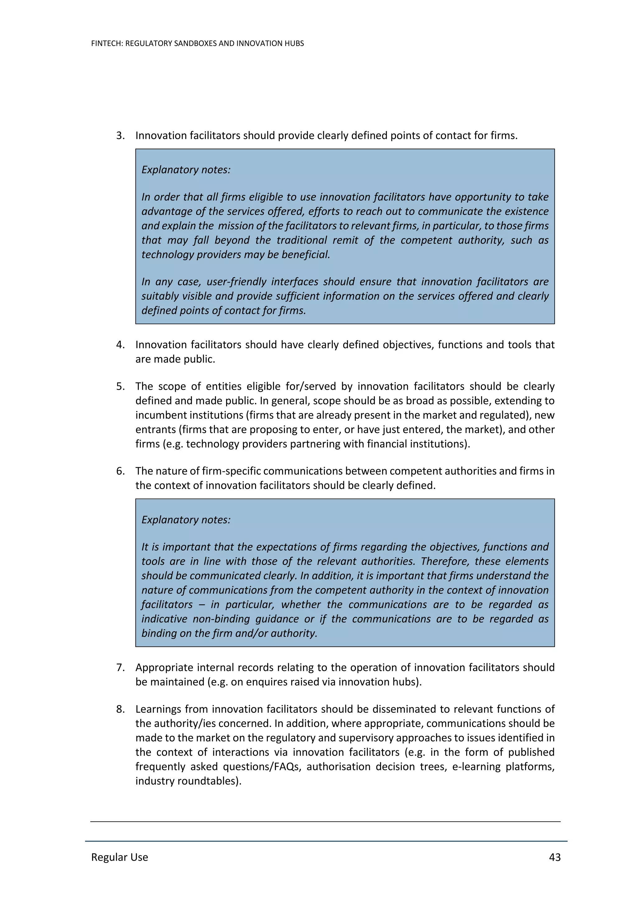 FINTECH: REGULATORY SANDBOXES AND INNOVATION HUBS
Regular Use 43
3. Innovation facilitators should provide clearly defined points of contact for firms.
Explanatory notes:
In order that all firms eligible to use innovation facilitators have opportunity to take
advantage of the services offered, efforts to reach out to communicate the existence
and explain the mission of the facilitators to relevant firms, in particular, to those firms
that may fall beyond the traditional remit of the competent authority, such as
technology providers may be beneficial.
In any case, user-friendly interfaces should ensure that innovation facilitators are
suitably visible and provide sufficient information on the services offered and clearly
defined points of contact for firms.
4. Innovation facilitators should have clearly defined objectives, functions and tools that
are made public.
5. The scope of entities eligible for/served by innovation facilitators should be clearly
defined and made public. In general, scope should be as broad as possible, extending to
incumbent institutions (firms that are already present in the market and regulated), new
entrants (firms that are proposing to enter, or have just entered, the market), and other
firms (e.g. technology providers partnering with financial institutions).
6. The nature of firm-specific communications between competent authorities and firms in
the context of innovation facilitators should be clearly defined.
Explanatory notes:
It is important that the expectations of firms regarding the objectives, functions and
tools are in line with those of the relevant authorities. Therefore, these elements
should be communicated clearly. In addition, it is important that firms understand the
nature of communications from the competent authority in the context of innovation
facilitators – in particular, whether the communications are to be regarded as
indicative non-binding guidance or if the communications are to be regarded as
binding on the firm and/or authority.
7. Appropriate internal records relating to the operation of innovation facilitators should
be maintained (e.g. on enquires raised via innovation hubs).
8. Learnings from innovation facilitators should be disseminated to relevant functions of
the authority/ies concerned. In addition, where appropriate, communications should be
made to the market on the regulatory and supervisory approaches to issues identified in
the context of interactions via innovation facilitators (e.g. in the form of published
frequently asked questions/FAQs, authorisation decision trees, e-learning platforms,
industry roundtables).
 