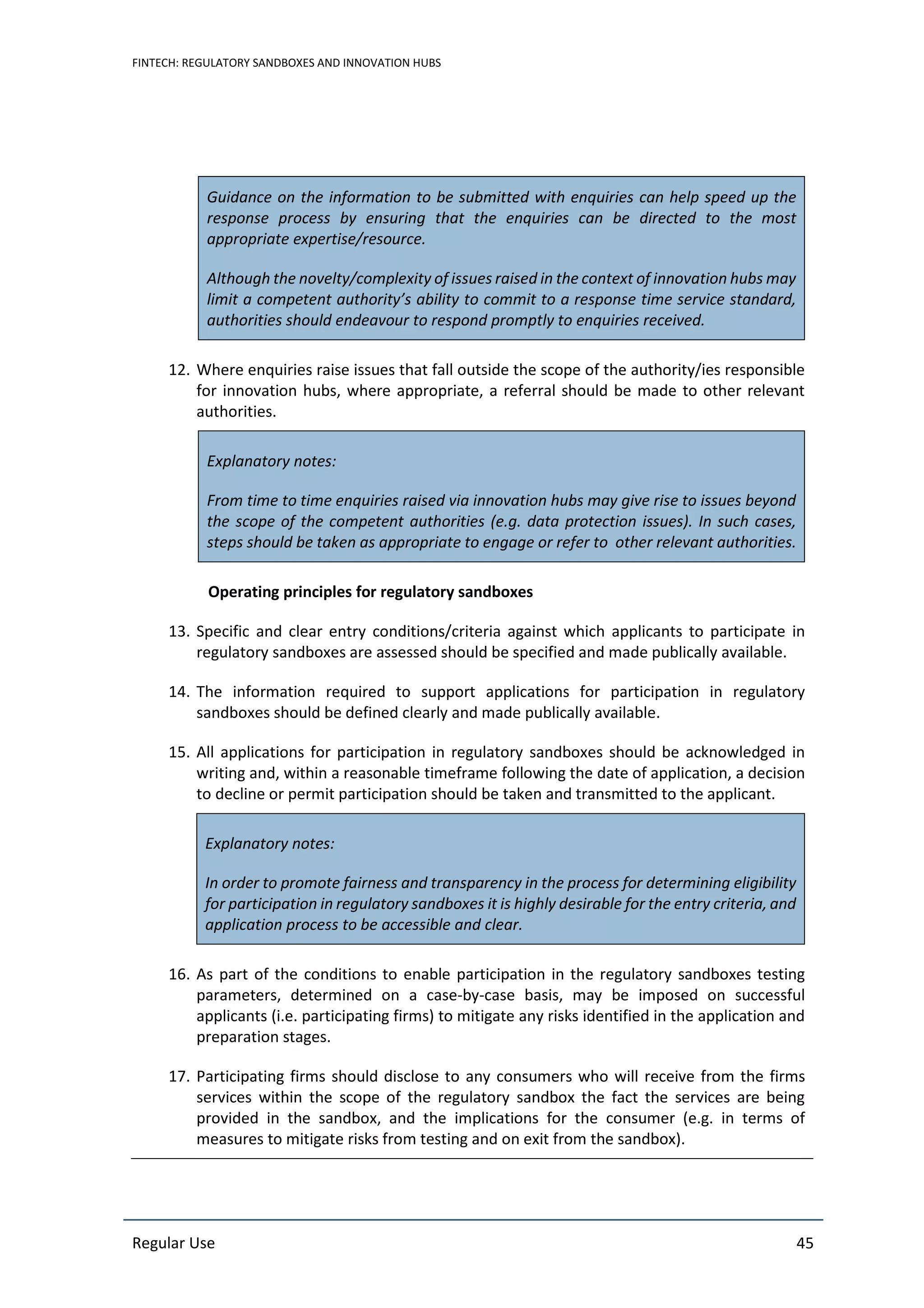 FINTECH: REGULATORY SANDBOXES AND INNOVATION HUBS
Regular Use 45
Guidance on the information to be submitted with enquiries can help speed up the
response process by ensuring that the enquiries can be directed to the most
appropriate expertise/resource.
Although the novelty/complexity of issues raised in the context of innovation hubs may
limit a competent authority’s ability to commit to a response time service standard,
authorities should endeavour to respond promptly to enquiries received.
12. Where enquiries raise issues that fall outside the scope of the authority/ies responsible
for innovation hubs, where appropriate, a referral should be made to other relevant
authorities.
Explanatory notes:
From time to time enquiries raised via innovation hubs may give rise to issues beyond
the scope of the competent authorities (e.g. data protection issues). In such cases,
steps should be taken as appropriate to engage or refer to other relevant authorities.
Operating principles for regulatory sandboxes
13. Specific and clear entry conditions/criteria against which applicants to participate in
regulatory sandboxes are assessed should be specified and made publically available.
14. The information required to support applications for participation in regulatory
sandboxes should be defined clearly and made publically available.
15. All applications for participation in regulatory sandboxes should be acknowledged in
writing and, within a reasonable timeframe following the date of application, a decision
to decline or permit participation should be taken and transmitted to the applicant.
Explanatory notes:
In order to promote fairness and transparency in the process for determining eligibility
for participation in regulatory sandboxes it is highly desirable for the entry criteria, and
application process to be accessible and clear.
16. As part of the conditions to enable participation in the regulatory sandboxes testing
parameters, determined on a case-by-case basis, may be imposed on successful
applicants (i.e. participating firms) to mitigate any risks identified in the application and
preparation stages.
17. Participating firms should disclose to any consumers who will receive from the firms
services within the scope of the regulatory sandbox the fact the services are being
provided in the sandbox, and the implications for the consumer (e.g. in terms of
measures to mitigate risks from testing and on exit from the sandbox).
 