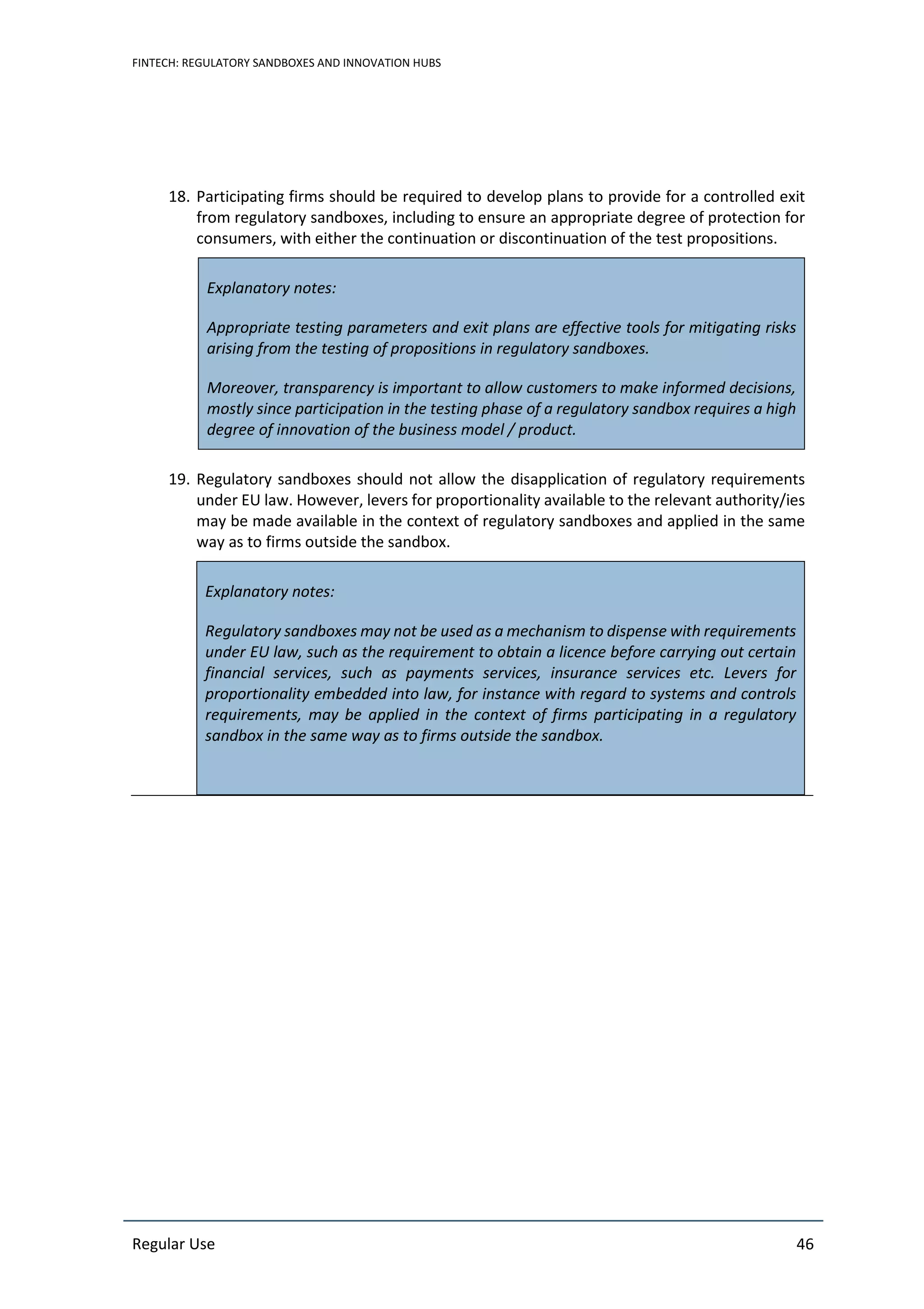 FINTECH: REGULATORY SANDBOXES AND INNOVATION HUBS
Regular Use 46
18. Participating firms should be required to develop plans to provide for a controlled exit
from regulatory sandboxes, including to ensure an appropriate degree of protection for
consumers, with either the continuation or discontinuation of the test propositions.
Explanatory notes:
Appropriate testing parameters and exit plans are effective tools for mitigating risks
arising from the testing of propositions in regulatory sandboxes.
Moreover, transparency is important to allow customers to make informed decisions,
mostly since participation in the testing phase of a regulatory sandbox requires a high
degree of innovation of the business model / product.
19. Regulatory sandboxes should not allow the disapplication of regulatory requirements
under EU law. However, levers for proportionality available to the relevant authority/ies
may be made available in the context of regulatory sandboxes and applied in the same
way as to firms outside the sandbox.
Explanatory notes:
Regulatory sandboxes may not be used as a mechanism to dispense with requirements
under EU law, such as the requirement to obtain a licence before carrying out certain
financial services, such as payments services, insurance services etc. Levers for
proportionality embedded into law, for instance with regard to systems and controls
requirements, may be applied in the context of firms participating in a regulatory
sandbox in the same way as to firms outside the sandbox.
 