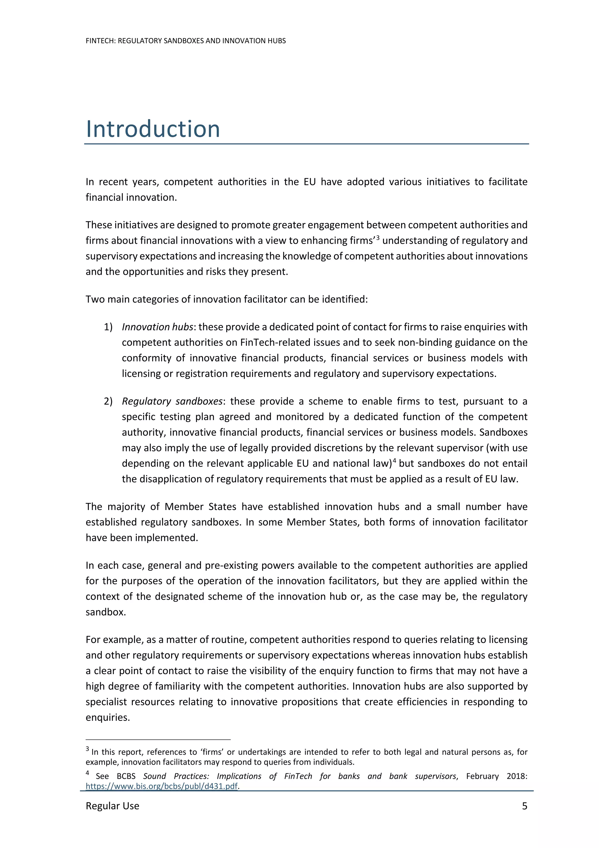 FINTECH: REGULATORY SANDBOXES AND INNOVATION HUBS
Regular Use 5
Introduction
In recent years, competent authorities in the EU have adopted various initiatives to facilitate
financial innovation.
These initiatives are designed to promote greater engagement between competent authorities and
firms about financial innovations with a view to enhancing firms’3
understanding of regulatory and
supervisory expectations and increasing the knowledge of competent authorities about innovations
and the opportunities and risks they present.
Two main categories of innovation facilitator can be identified:
1) Innovation hubs: these provide a dedicated point of contact for firms to raise enquiries with
competent authorities on FinTech-related issues and to seek non-binding guidance on the
conformity of innovative financial products, financial services or business models with
licensing or registration requirements and regulatory and supervisory expectations.
2) Regulatory sandboxes: these provide a scheme to enable firms to test, pursuant to a
specific testing plan agreed and monitored by a dedicated function of the competent
authority, innovative financial products, financial services or business models. Sandboxes
may also imply the use of legally provided discretions by the relevant supervisor (with use
depending on the relevant applicable EU and national law)4
but sandboxes do not entail
the disapplication of regulatory requirements that must be applied as a result of EU law.
The majority of Member States have established innovation hubs and a small number have
established regulatory sandboxes. In some Member States, both forms of innovation facilitator
have been implemented.
In each case, general and pre-existing powers available to the competent authorities are applied
for the purposes of the operation of the innovation facilitators, but they are applied within the
context of the designated scheme of the innovation hub or, as the case may be, the regulatory
sandbox.
For example, as a matter of routine, competent authorities respond to queries relating to licensing
and other regulatory requirements or supervisory expectations whereas innovation hubs establish
a clear point of contact to raise the visibility of the enquiry function to firms that may not have a
high degree of familiarity with the competent authorities. Innovation hubs are also supported by
specialist resources relating to innovative propositions that create efficiencies in responding to
enquiries.
3
In this report, references to ‘firms’ or undertakings are intended to refer to both legal and natural persons as, for
example, innovation facilitators may respond to queries from individuals.
4
See BCBS Sound Practices: Implications of FinTech for banks and bank supervisors, February 2018:
https://www.bis.org/bcbs/publ/d431.pdf.
 