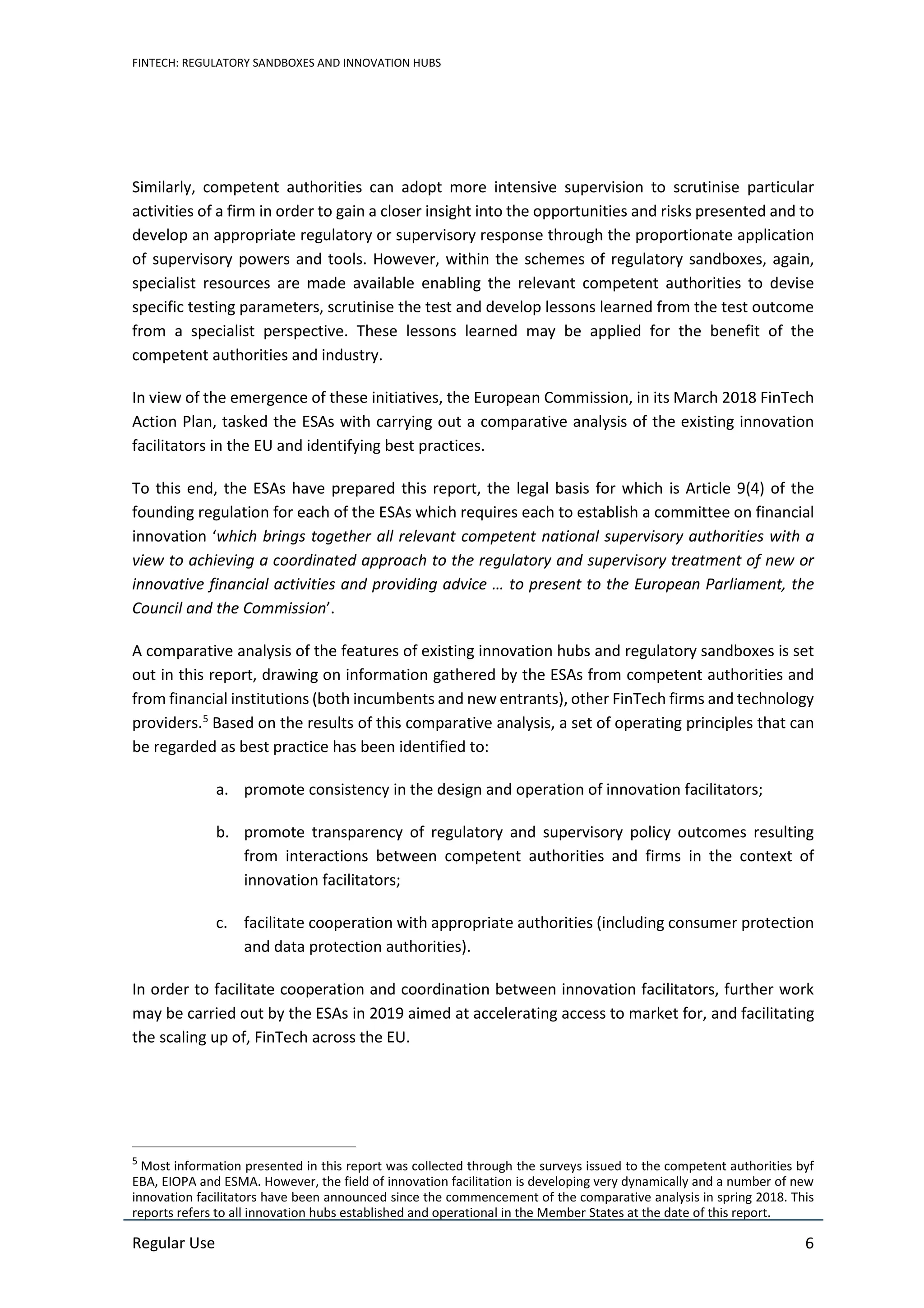 FINTECH: REGULATORY SANDBOXES AND INNOVATION HUBS
Regular Use 6
Similarly, competent authorities can adopt more intensive supervision to scrutinise particular
activities of a firm in order to gain a closer insight into the opportunities and risks presented and to
develop an appropriate regulatory or supervisory response through the proportionate application
of supervisory powers and tools. However, within the schemes of regulatory sandboxes, again,
specialist resources are made available enabling the relevant competent authorities to devise
specific testing parameters, scrutinise the test and develop lessons learned from the test outcome
from a specialist perspective. These lessons learned may be applied for the benefit of the
competent authorities and industry.
In view of the emergence of these initiatives, the European Commission, in its March 2018 FinTech
Action Plan, tasked the ESAs with carrying out a comparative analysis of the existing innovation
facilitators in the EU and identifying best practices.
To this end, the ESAs have prepared this report, the legal basis for which is Article 9(4) of the
founding regulation for each of the ESAs which requires each to establish a committee on financial
innovation ‘which brings together all relevant competent national supervisory authorities with a
view to achieving a coordinated approach to the regulatory and supervisory treatment of new or
innovative financial activities and providing advice … to present to the European Parliament, the
Council and the Commission’.
A comparative analysis of the features of existing innovation hubs and regulatory sandboxes is set
out in this report, drawing on information gathered by the ESAs from competent authorities and
from financial institutions (both incumbents and new entrants), other FinTech firms and technology
providers.5
Based on the results of this comparative analysis, a set of operating principles that can
be regarded as best practice has been identified to:
a. promote consistency in the design and operation of innovation facilitators;
b. promote transparency of regulatory and supervisory policy outcomes resulting
from interactions between competent authorities and firms in the context of
innovation facilitators;
c. facilitate cooperation with appropriate authorities (including consumer protection
and data protection authorities).
In order to facilitate cooperation and coordination between innovation facilitators, further work
may be carried out by the ESAs in 2019 aimed at accelerating access to market for, and facilitating
the scaling up of, FinTech across the EU.
5
Most information presented in this report was collected through the surveys issued to the competent authorities byf
EBA, EIOPA and ESMA. However, the field of innovation facilitation is developing very dynamically and a number of new
innovation facilitators have been announced since the commencement of the comparative analysis in spring 2018. This
reports refers to all innovation hubs established and operational in the Member States at the date of this report.
 