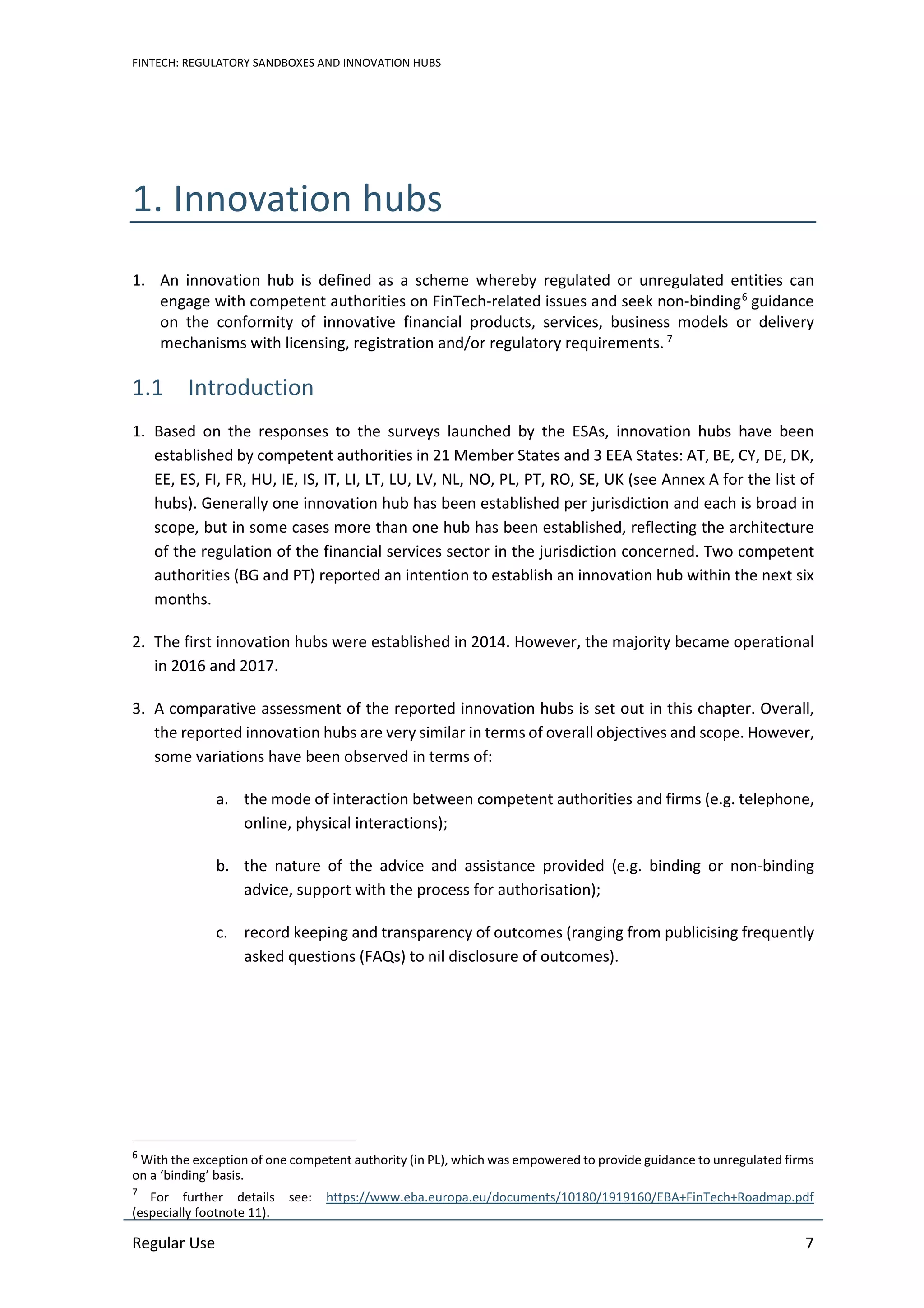 FINTECH: REGULATORY SANDBOXES AND INNOVATION HUBS
Regular Use 7
1. Innovation hubs
1. An innovation hub is defined as a scheme whereby regulated or unregulated entities can
engage with competent authorities on FinTech-related issues and seek non-binding6
guidance
on the conformity of innovative financial products, services, business models or delivery
mechanisms with licensing, registration and/or regulatory requirements. 7
1.1 Introduction
1. Based on the responses to the surveys launched by the ESAs, innovation hubs have been
established by competent authorities in 21 Member States and 3 EEA States: AT, BE, CY, DE, DK,
EE, ES, FI, FR, HU, IE, IS, IT, LI, LT, LU, LV, NL, NO, PL, PT, RO, SE, UK (see Annex A for the list of
hubs). Generally one innovation hub has been established per jurisdiction and each is broad in
scope, but in some cases more than one hub has been established, reflecting the architecture
of the regulation of the financial services sector in the jurisdiction concerned. Two competent
authorities (BG and PT) reported an intention to establish an innovation hub within the next six
months.
2. The first innovation hubs were established in 2014. However, the majority became operational
in 2016 and 2017.
3. A comparative assessment of the reported innovation hubs is set out in this chapter. Overall,
the reported innovation hubs are very similar in terms of overall objectives and scope. However,
some variations have been observed in terms of:
a. the mode of interaction between competent authorities and firms (e.g. telephone,
online, physical interactions);
b. the nature of the advice and assistance provided (e.g. binding or non-binding
advice, support with the process for authorisation);
c. record keeping and transparency of outcomes (ranging from publicising frequently
asked questions (FAQs) to nil disclosure of outcomes).
6
With the exception of one competent authority (in PL), which was empowered to provide guidance to unregulated firms
on a ‘binding’ basis.
7
For further details see: https://www.eba.europa.eu/documents/10180/1919160/EBA+FinTech+Roadmap.pdf
(especially footnote 11).
 