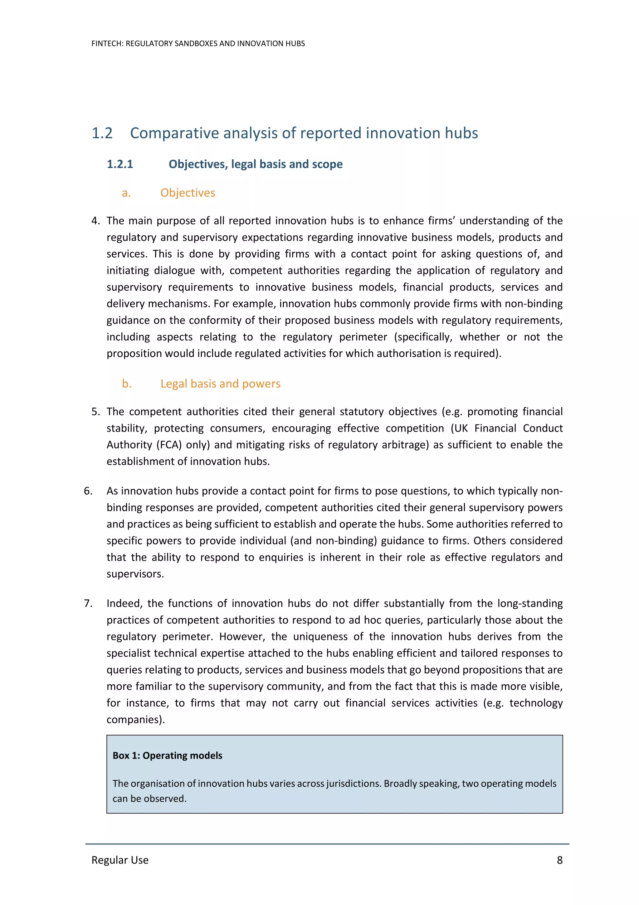 FINTECH: REGULATORY SANDBOXES AND INNOVATION HUBS
Regular Use 8
1.2 Comparative analysis of reported innovation hubs
1.2.1 Objectives, legal basis and scope
a. Objectives
4. The main purpose of all reported innovation hubs is to enhance firms’ understanding of the
regulatory and supervisory expectations regarding innovative business models, products and
services. This is done by providing firms with a contact point for asking questions of, and
initiating dialogue with, competent authorities regarding the application of regulatory and
supervisory requirements to innovative business models, financial products, services and
delivery mechanisms. For example, innovation hubs commonly provide firms with non-binding
guidance on the conformity of their proposed business models with regulatory requirements,
including aspects relating to the regulatory perimeter (specifically, whether or not the
proposition would include regulated activities for which authorisation is required).
b. Legal basis and powers
5. The competent authorities cited their general statutory objectives (e.g. promoting financial
stability, protecting consumers, encouraging effective competition (UK Financial Conduct
Authority (FCA) only) and mitigating risks of regulatory arbitrage) as sufficient to enable the
establishment of innovation hubs.
6. As innovation hubs provide a contact point for firms to pose questions, to which typically non-
binding responses are provided, competent authorities cited their general supervisory powers
and practices as being sufficient to establish and operate the hubs. Some authorities referred to
specific powers to provide individual (and non-binding) guidance to firms. Others considered
that the ability to respond to enquiries is inherent in their role as effective regulators and
supervisors.
7. Indeed, the functions of innovation hubs do not differ substantially from the long-standing
practices of competent authorities to respond to ad hoc queries, particularly those about the
regulatory perimeter. However, the uniqueness of the innovation hubs derives from the
specialist technical expertise attached to the hubs enabling efficient and tailored responses to
queries relating to products, services and business models that go beyond propositions that are
more familiar to the supervisory community, and from the fact that this is made more visible,
for instance, to firms that may not carry out financial services activities (e.g. technology
companies).
Box 1: Operating models
The organisation of innovation hubs varies across jurisdictions. Broadly speaking, two operating models
can be observed.
 