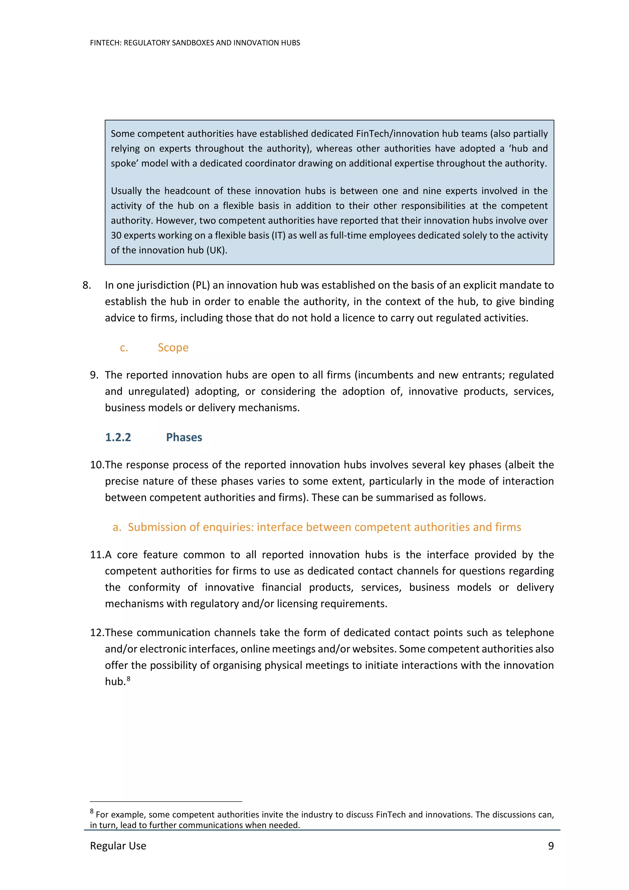 FINTECH: REGULATORY SANDBOXES AND INNOVATION HUBS
Regular Use 9
Some competent authorities have established dedicated FinTech/innovation hub teams (also partially
relying on experts throughout the authority), whereas other authorities have adopted a ‘hub and
spoke’ model with a dedicated coordinator drawing on additional expertise throughout the authority.
Usually the headcount of these innovation hubs is between one and nine experts involved in the
activity of the hub on a flexible basis in addition to their other responsibilities at the competent
authority. However, two competent authorities have reported that their innovation hubs involve over
30 experts working on a flexible basis (IT) as well as full-time employees dedicated solely to the activity
of the innovation hub (UK).
8. In one jurisdiction (PL) an innovation hub was established on the basis of an explicit mandate to
establish the hub in order to enable the authority, in the context of the hub, to give binding
advice to firms, including those that do not hold a licence to carry out regulated activities.
c. Scope
9. The reported innovation hubs are open to all firms (incumbents and new entrants; regulated
and unregulated) adopting, or considering the adoption of, innovative products, services,
business models or delivery mechanisms.
1.2.2 Phases
10.The response process of the reported innovation hubs involves several key phases (albeit the
precise nature of these phases varies to some extent, particularly in the mode of interaction
between competent authorities and firms). These can be summarised as follows.
a. Submission of enquiries: interface between competent authorities and firms
11.A core feature common to all reported innovation hubs is the interface provided by the
competent authorities for firms to use as dedicated contact channels for questions regarding
the conformity of innovative financial products, services, business models or delivery
mechanisms with regulatory and/or licensing requirements.
12.These communication channels take the form of dedicated contact points such as telephone
and/or electronic interfaces, online meetings and/or websites. Some competent authorities also
offer the possibility of organising physical meetings to initiate interactions with the innovation
hub.8
8
For example, some competent authorities invite the industry to discuss FinTech and innovations. The discussions can,
in turn, lead to further communications when needed.
 