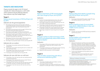 Global AIDS Response Progress Reporting 2012



TARGETS AND INDICATORS
Progress towards the targets in the UN General
Assembly 2011 Political Declaration on HIV/AIDS
                                                                       Target 2.                                                              Target 5.
will be monitored using the following indicators.
Some indicators may track multiple targets.                            Reduce transmission of HIV among people                                Reduce tuberculosis deaths in people living
                                                                       who inject drugs by 50 per cent by 2015                                with HIV by 50 per cent by 2015
Target 1.                                                                                                                                     Indicators
                                                                       Indicators
Reduce sexual transmission of HIV by 50 per cent                                                                                              5.1   Percentage of estimated HIV-positive incident TB cases
                                                                       2.1   Number of syringes distributed per person who injects                  that received treatment for both TB and HIV
by 2015                                                                      drugs per year by needle and syringe programmes
Indicators for the general population                                  2.2   Percentage of people who inject drugs who report the use
                                                                             of a condom at last sexual intercourse
                                                                                                                                              Target 6.
1.1   Percentage of young women and men aged 15–24 who                 2.3   Percentage of people who inject drugs who reported using         Reach a significant level of annual global
      correctly identify ways of preventing the sexual transmission          sterile injecting equipment the last time they injected          expenditure (US$22-24 billion) in low- and
      of HIV and who reject major misconceptions about HIV
                                                                       2.4   Percentage of people who inject drugs that have received         middle-income countries
      transmission*
                                                                             an HIV test in the past 12 months and know their results
1.2   Percentage of young women and men aged 15-24 who have
      had sexual intercourse before the age of 15
                                                                       2.5   Percentage of people who inject drugs who are living with        Indicators
                                                                             HIV
1.3   Percentage of adults aged 15–49 who have had sexual                                                                                     6.1   Domestic and international AIDS spending by categories
      intercourse with more than one partner in the past 12 months                                                                                  and financing sources
1.4   Percentage of adults aged 15–49 who had more than one
                                                                       Target 3.
      sexual partner in the past 12 months and who report the use of                                                                          Target 7.
      a condom during their last intercourse*                          Eliminate mother-to-child transmission of HIV
                                                                                                                                              Critical enablers and synergies with
1.5   Percentage of women and men aged 15-49 who received an           by 2015 and substantially reduce AIDS-related
      HIV test in the past 12 months and know their results                                                                                   development sectors
                                                                       maternal deaths1
1.6   Percentage of young people aged 15-24 who are living with HIV
                                                                                                                                              Indicators
                                                                       Indicators
Indicators for sex workers                                                                                                                    7.1   National Commitments and Policy Instruments (NCPI)
                                                                                                                                                    (prevention, treatment, care and support, human rights,
                                                                       3.1   Percentage of HIV-positive pregnant women who receive
1.7  Percentage of sex-workers reached with HIV prevention                   antiretrovirals to reduce the risk of mother-to-child                  civil society involvement, gender, workplace programmes,
     programmes                                                              transmission                                                           stigma and discrimination and monitoring and evaluation)
1.8 Percentage of sex workers reporting the use of a condom with       3.2   Percentage of infants born to HIV-positive women receiving       7.2   Proportion of ever-married or partnered women aged
     their most recent client                                                a virological test for HIV within 2 months of birth                    15-49 who experienced physical or sexual violence from
                                                                                                                                                    a male intimate partner in the past 12 months
1.9 Percentage of sex workers who have received an HIV test in         3.3   Mother-to-child transmission of HIV (modelled)
     the past 12 months and know their results                                                                                                7.3   Current school attendance among orphans and non-
1.10 Percentage of sex workers who are living with HIV                                                                                              orphans aged 10–14*
                                                                       Target 4.                                                              7.4   Proportion of the poorest households who received
Indicators for men who have sex with men                               Have 15 million people living with HIV on
                                                                                                                                                    external economic support in the past 3 months

1.11 Percentage of men who have sex with men reached with HIV          antiretroviral treatment by 2015
     prevention programmes                                                                                                                    * Millennium Development Goals indicator
1.12 Percentage of men reporting the use of a condom the last          Indicators                                                             1
                                                                                                                                               The Global Plan Towards the Elimination of New HIV Infections Among Children by
     time they had anal sex with a male partner                                                                                               2015 and Keeping their Mothers Alive defines this target as:
                                                                       4.1   Percentage of eligible adults and children currently             1. Reduce the number of new HIV infections among children by 90%
1.13 Percentage of men who have sex with men that have received
                                                                             receiving antiretroviral therapy*                                2. Reduce the number of AIDS-related maternal deaths by 50%
     an HIV test in the past 12 months and know their results                                                                                 http://www.unaids.org/en/media/unaids/contentassets/documents/unaidspublication/
                                                                       4.2   Percentage of adults and children with HIV known to be on
1.14 Percentage of men who have sex with men who are living                                                                                   2011/20110609_JC2137_Global-Plan-Elimination-HIV-Children_en.pdf
                                                                             treatment 12 months after initiation of antiretroviral therapy
     with HIV
 