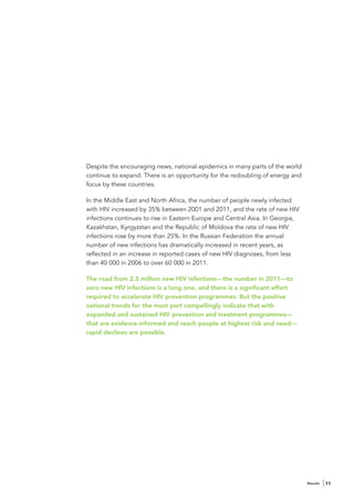 Despite the encouraging news, national epidemics in many parts of the world
continue to expand. There is an opportunity for the redoubling of energy and
focus by these countries.

In the Middle East and North Africa, the number of people newly infected
with HIV increased by 35% between 2001 and 2011, and the rate of new HIV
infections continues to rise in Eastern Europe and Central Asia. In Georgia,
Kazakhstan, Kyrgyzstan and the Republic of Moldova the rate of new HIV
infections rose by more than 25%. In the Russian Federation the annual
number of new infections has dramatically increased in recent years, as
reflected in an increase in reported cases of new HIV diagnoses, from less
than 40 000 in 2006 to over 60 000 in 2011.

The road from 2.5 million new HIV infections—the number in 2011—to
zero new HIV infections is a long one, and there is a significant effort
required to accelerate HIV prevention programmes. But the positive
national trends for the most part compellingly indicate that with
expanded and sustained HIV prevention and treatment programmes—
that are evidence-informed and reach people at highest risk and need—
rapid declines are possible.




                                                                               Results   11
 