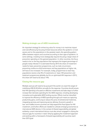 Making strategic use of AIDS investments

An important strategy for enhancing value for money is to maximize impact
and cost-efficiency by focusing limited resources where the epidemic is most
severe and on the populations in the greatest need—the spending pattern
differs between regions and countries according to their type of epidemic. In
some settings, investing more strategically requires focusing a larger share of
prevention spending on the general population. In other countries, the focus
needs to be on the key populations that represent the largest percentage of
people newly infected. It is estimated that by 2015 the share of investment
needs for basic prevention programmes, such as male circumcision,
preventing mother-to-child transmission and key populations at higher risk,
will have to be increased. For example, today, programmes to reach key
populations receive only 4% of investments on basic HIV prevention and
treatment programmes globally, but for an optimized HIV response in 2015,
this share will need to be about 14%.

Closing the resource gap

Multiple avenues will need to be pursued if the world is to reach the target of
mobilizing US$ 22-24 billion annually for the response. Countries should ensure
that HIV spending is focused on effective investments and take steps to further
increase their domestic spending for the AIDS response, including developing
innovative and sustainable AIDS funding sources. Efforts must be intensified
to improve the efficiency of AIDS spending through such means as capturing
productivity gains, continuing to reduce the price of antiretroviral medicines,
integrating services and improving service delivery. Economic growth in
low- and middle-income countries can help expand the fiscal space for HIV
investment, and further efforts are needed to cultivate emerging economies as
international AIDS donors. In the context of shared responsibility and global
solidarity, current international donors must also remain engaged in closing the
resource gap for countries in need. Only by applying the investment approach
and working within a framework of shared responsibility will countries reach
their 2015 goal.



                                                                                   Results   23
 