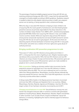 The percentage of treatment-eligible pregnant women living with HIV who are
receiving antiretroviral therapy was 30% in 2011—lower than the estimated 54%
coverage for all adults eligible according to WHO guidelines. Qualitative research
is needed to determine why despite improving access to health care, pregnant
women are not starting, or being reported to start, antiretroviral therapy.

While the drop in new adult HIV infections is helping to lower children’s risk
of acquiring HIV, the recent growth of antiretroviral- and infant feeding-based
prevention services are primarily responsible for the sharp reductions in the
number of children newly infected. From 2009 to 2011, antiretroviral prophylaxis
prevented 409 000 children from acquiring HIV infection in low- and middle-
income countries. Greater efforts are required to stop primary HIV infection
among women and provide reproductive and sexual health services for women
living with HIV who do not want to get pregnant. At the same time there are
disturbing reports of forced sterilization of women living with HIV in many parts
of the world—acts which are a violation of human rights and a gross abuse of
authority and trust.

Bringing combination HIV prevention programmes to scale

There were 2.7 million new HIV infections among adults and children in
2011—a long way from the vision of getting to zero. Despite impressive gains,
sub-Saharan Africa accounted for 72% of all new HIV infections and new HIV
infections are rising in Eastern Europe and Central Asia. HIV prevention gains can
be accelerated if all the current HIV prevention options are made available to
people at risk in a smart and efficient manner.

Male circumcision: Scaling up voluntary medical male circumcision has the
potential to prevent an estimated one in five new HIV infections in Eastern
and Southern Africa by 2025. The unit cost is relatively low and is a one-time
rather than lifelong expenditure. Nevertheless, countries allocate relatively few
resources towards this service—less than 2% of total HIV expenditure in six of the
14 priority countries where data is available.

In Kenya nearly 54% of adults in the Nyanza province have been circumcised
and more than 20% in Ethiopia and Swaziland. But in six countries—Malawi,
Mozambique, Namibia, Rwanda, Uganda and Zimbabwe—less than 5% of the
target number of men had been voluntarily circumcised by end of 2011.

Changing sexual behaviour to avert HIV: Sexual behaviour among men and
women has changed to become safer in numerous countries with generalized
epidemics including Kenya, Malawi, Mozambique, Namibia, Nigeria and Zambia.
In other countries—such as Côte d’Ivoire, Guyana and Rwanda—sexual risk
behaviour is increasing, highlighting the need to intensify support for behaviour
change efforts.




                                                                                 Results   35
 