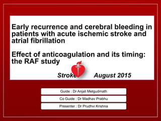 Early recurrence and cerebral bleeding in
patients with acute ischemic stroke and
atrial fibrillation
Effect of anticoagulation and its timing:
the RAF study
Stroke August 2015
Guide : Dr Anjali Metgudmath
Co Guide : Dr Madhav Prabhu
Presenter : Dr Prudhvi Krishna
 