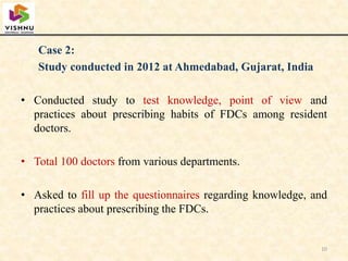 Case 2:
Study conducted in 2012 at Ahmedabad, Gujarat, India
• Conducted study to test knowledge, point of view and
practices about prescribing habits of FDCs among resident
doctors.
• Total 100 doctors from various departments.
• Asked to fill up the questionnaires regarding knowledge, and
practices about prescribing the FDCs.
10
 