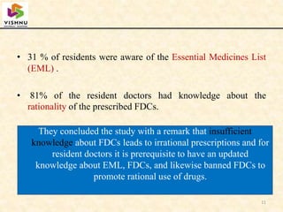 11
• 31 % of residents were aware of the Essential Medicines List
(EML) .
• 81% of the resident doctors had knowledge about the
rationality of the prescribed FDCs.
They concluded the study with a remark that insufficient
knowledge about FDCs leads to irrational prescriptions and for
resident doctors it is prerequisite to have an updated
knowledge about EML, FDCs, and likewise banned FDCs to
promote rational use of drugs.
 