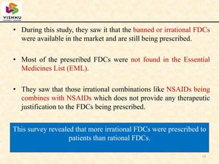 • During this study, they saw it that the banned or irrational FDCs
were available in the market and are still being prescribed.
• Most of the prescribed FDCs were not found in the Essential
Medicines List (EML).
• They saw that those irrational combinations like NSAIDs being
combines with NSAIDs which does not provide any therapeutic
justification to the FDCs being prescribed.
13
This survey revealed that more irrational FDCs were prescribed to
patients than rational FDCs.
 