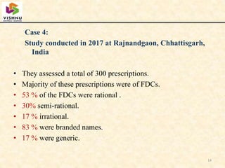 Case 4:
Study conducted in 2017 at Rajnandgaon, Chhattisgarh,
India
• They assessed a total of 300 prescriptions.
• Majority of these prescriptions were of FDCs.
• 53 % of the FDCs were rational .
• 30% semi-rational.
• 17 % irrational.
• 83 % were branded names.
• 17 % were generic.
14
 