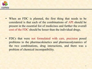 • When an FDC is planned, the first thing that needs to be
considered is that each of the combinations of API should be
present in the essential list of medicines and further the overall
cost of the FDC should be lesser than the individual drugs.
• FDCs that were not formulated with care, precision posed
problems to the pharmacokinetics and pharmacodynamics of
the two combinations, drug interactions, and there was a
problem of chemical incompatibility.
15
 