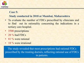 Case 5:
Study conducted in 2018 at Mumbai, Maharashtra
• To evaluate the number of FDCs prescribed by clinicians and
to find out its rationality concerning the indications in a
tertiary care hospital.
• 3500 prescriptions
• 28 % had FDCs
• 81 % were rational
• 18 % were irrational
16
The study revealed that most prescriptions had rational FDCs
prescribed by the treating doctors, reflecting rational use of FDCs
in patients.
 