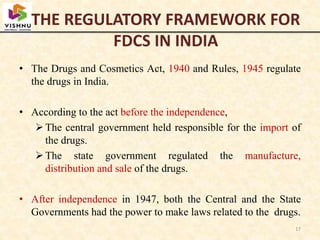THE REGULATORY FRAMEWORK FOR
FDCS IN INDIA
• The Drugs and Cosmetics Act, 1940 and Rules, 1945 regulate
the drugs in India.
• According to the act before the independence,
The central government held responsible for the import of
the drugs.
The state government regulated the manufacture,
distribution and sale of the drugs.
• After independence in 1947, both the Central and the State
Governments had the power to make laws related to the drugs.
17
 