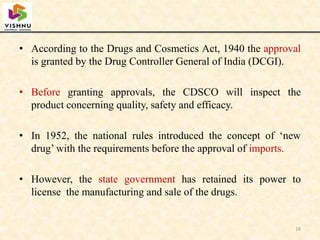 • According to the Drugs and Cosmetics Act, 1940 the approval
is granted by the Drug Controller General of India (DCGI).
• Before granting approvals, the CDSCO will inspect the
product concerning quality, safety and efficacy.
• In 1952, the national rules introduced the concept of ‘new
drug’ with the requirements before the approval of imports.
• However, the state government has retained its power to
license the manufacturing and sale of the drugs.
18
 