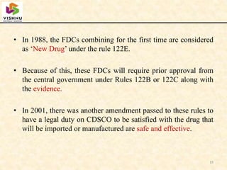 • In 1988, the FDCs combining for the first time are considered
as ‘New Drug’ under the rule 122E.
• Because of this, these FDCs will require prior approval from
the central government under Rules 122B or 122C along with
the evidence.
• In 2001, there was another amendment passed to these rules to
have a legal duty on CDSCO to be satisfied with the drug that
will be imported or manufactured are safe and effective.
19
 