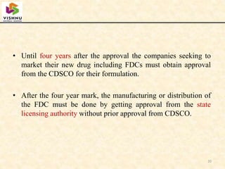 • Until four years after the approval the companies seeking to
market their new drug including FDCs must obtain approval
from the CDSCO for their formulation.
• After the four year mark, the manufacturing or distribution of
the FDC must be done by getting approval from the state
licensing authority without prior approval from CDSCO.
20
 