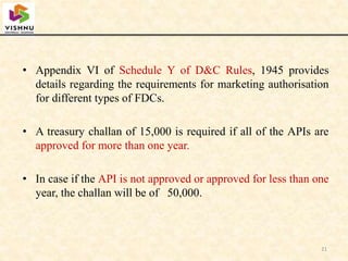 • Appendix VI of Schedule Y of D&C Rules, 1945 provides
details regarding the requirements for marketing authorisation
for different types of FDCs.
• A treasury challan of 15,000 is required if all of the APIs are
approved for more than one year.
• In case if the API is not approved or approved for less than one
year, the challan will be of 50,000.
21
 