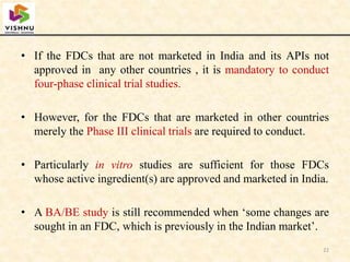 • If the FDCs that are not marketed in India and its APIs not
approved in any other countries , it is mandatory to conduct
four-phase clinical trial studies.
• However, for the FDCs that are marketed in other countries
merely the Phase III clinical trials are required to conduct.
• Particularly in vitro studies are sufficient for those FDCs
whose active ingredient(s) are approved and marketed in India.
• A BA/BE study is still recommended when ‘some changes are
sought in an FDC, which is previously in the Indian market’.
22
 
